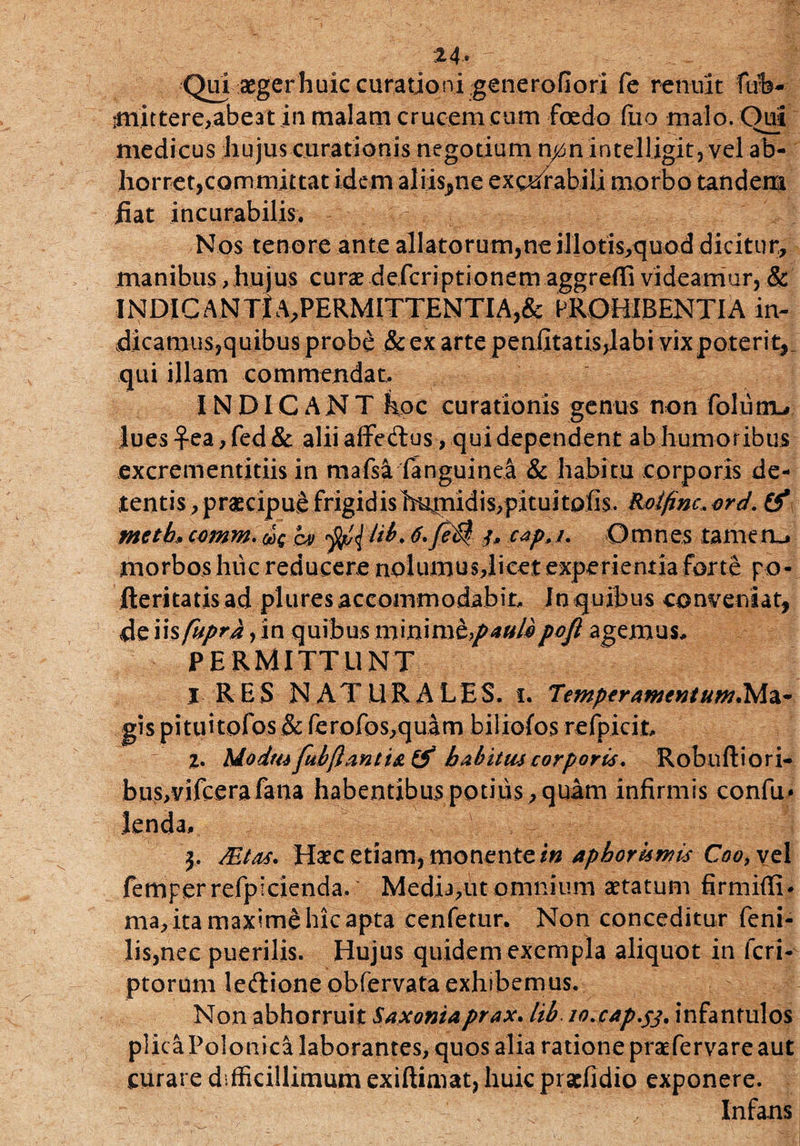 24« Qui aeger huic curationi generofiori fe renuit ftrb- •mittere,abeat in malam crucem cum foedo fixo malo. Oui medicus hujus curationis negotium n0n intelljgit, vel ab¬ horret,committat idem aliis,ne exorabili morbo tandem fiat incurabilis. . V) Nos tenore ante allatorum,ne jllotis,quod dicitur, manibus, hujus curae defcriptionem aggreffi videamur, & INDIC ANTiA,PERMITTENTIA,& PROHIBENTIA in¬ dicamus,quibus probe & ex arte penfitatis,labi vixpoteri V qui illam commendat. INDICANT hoc curationis genus non folutiL» lues £ea, fed& alii affedus, qui dependent ab humoribus excrementitiis in mafsa fanguinea & habitu corporis de¬ tentis , praecipue frigidishupiidis,pituitofis. &oifinc,ord. & metb. comm. ov ffi{bih. 6*fe0 /, cap. /. Omnes tam em. morbos huc reducere nolumusrlicet experientia forte po- fteritatis ad plures accommodabit, Jn quibus conveniat, de\\%fupra,\n quibusmm\n\t>paulipoft agemus, PERMITTUNT X RES NATURALES, i. Temperamentum.Ma¬ gis pituitofos & fcrofos,quam biliofos refpicit, Z. Modus fubflant is & habitus corporis. Robnftiori- birs/vifcerafana habentibus potius , quam infirmis confu* lenda, j, Mtas. Haec etiam, monente aphorurnis Coo, vel femperrefpicienda.* Media,ut omnium aetatum firmiffi* ma, ita maxime hic apta cenfetur. Non conceditur feni¬ lis,nec puerilis. Hujus quidem exempla aliquot in feri- ptorum leftione obfervataexhibemus. Non abhorruit Saxoniaprax. lib io.cap.fj. infantulos plicaPolonica laborantes, quos alia ratione praefervare aut curare difficillimum exiftiniat, huic praefidio exponere. Infans