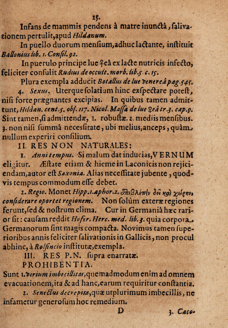 Infans de mammis pendens i matre inunda, faliva- tionem pertulit,apud Hildtnum. In puello duorum nienfium,adhucla&ante, inftituit Ballamus Itb. /. ConfiL gz. In puerulo principeluc ex lafte nutricis infedo, feliciter confulit Rudius deoccuit. morb. lib.s c. //. Plura exempla adducit BotaUm de lue Venereapag*S4f» 4, Sexus. Uterque folacium hinc exfpe&are poteft, nifi forte praegnantes excipias. In quibus tamen admit¬ tunt, Htldan, cent.$. ob/. 117. NkeL Maffk de lue %ed tr.j. cap.g* Sint tamen,fi admittendae, 1. robuftae. 2. mediis menfibus. j.nonnifi fumma necesfitate,ubi melius,anceps,qu^nu nullum experiri confilium. II. RES NON NATURALES: 1. Anni tempus. Si malum dat inducias,V E RN UM eligitur. /Eftate etiam & hieme in Laconicis non rejici¬ endam,a utor eft Sax&nid. Alias neceflitate jubente, quod¬ vis tempus commodum effe debet. 2. Regie. Monet Bipp.uApbor.z. 3fo(M.e*iv Sei ngjf xdgnv$ conftderare oportet regionem. Non fblum exterae regiones ferunt,(ed & noftrum clima. Cur in Germani^ haec rari¬ or fit; caufam reddit Hofir. Here. med. lib.j' quia corpora.* Germanorum fint magis compa&a. Novimus tamen fupe- rioribus annis feliciter falivationis in Gallicis, non procul abhinc, a Rolfincio inftitutae,exemp!a. III. RES P.N. fupra enarratae. PROHIBENTIA. Sunt 1 .Virium imbecillitas yquemadmodum enim ad omnem evacuationem,ita &ad hanc,earum requiritur conflantia. 2. Seneftus decrepitayqux utplurimum imbecillis, ne infametur generofum hoc remedium. 3. Caco-