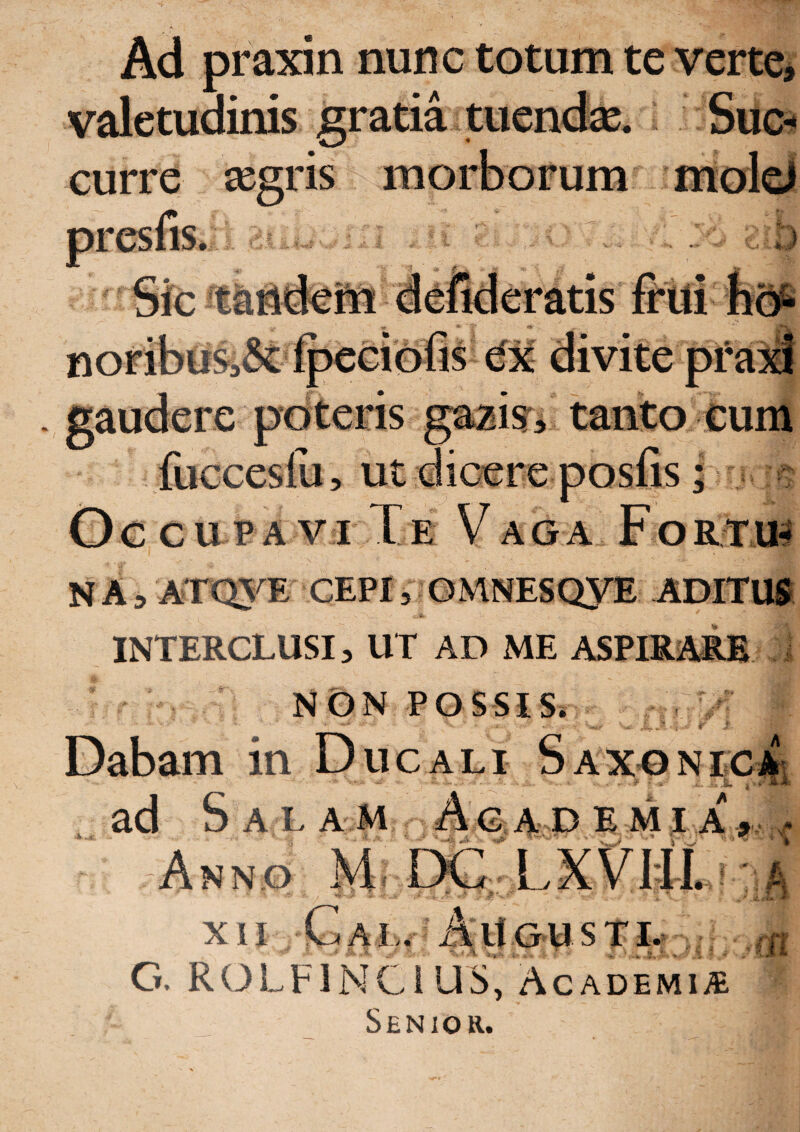 Ad praxin nunc totum te vertei valetudinis gratia tuendse. SiicB curre aegris morborum ntoldl e poteris gaaiisr^ tanto cum Oe CUPA VI Xe VAGA FoRfm NA^ ATQ3^E CEPI, GMNESQYE ADITU® INTERCLUSI, UT AD ME ASPIRi^E / ' . . NON POSSIS. ■,rv; Dabam in Ducali Saxoni^ ad Sal a m A g a d e m i a , Anno M DC^LXVHl ^ XII ■ C A I,.- ^ A n G-U S T D .ff[ G. ROLFlNCiUS, Academiae Senior.