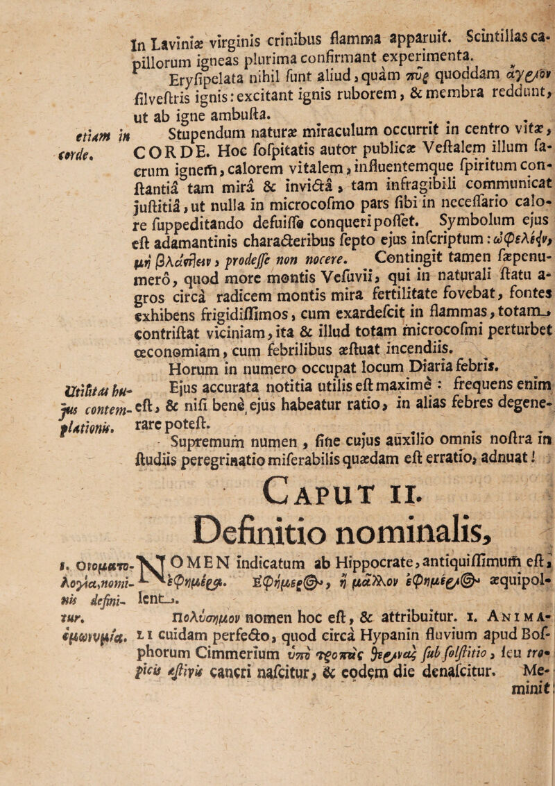 etum h UitTiiiti hu jus conteni' fUtiQnk, f. Oiofiuro hoYCLsnQm uls defini^ tur» €(Jkmv^fa» In Lavini* virginis crinibus fiamnna apparuit. Scintillas ca- pillorum igneas plurima confirmant experimenta. Eryfipelata nihil funt aliud > quam mg quoddam ayg/i» lilveftris ignis: excitant ignis ruborem, & membra reddunt, ut ab igne ambufta. _ ^ Stupendum natur* miraculum occurrit in centro vit*, CORDE. Hoc fofpitatis autor public* Veftalem illum fa- crum ignem,calorem vitalem,influentemque fpiritumcon¬ flantia tam mira & invida, tam infragibili communicat juftitia, ut nulla in microcofmo pars fibi in ncceflario calo¬ re fuppeditando defuifla conqueripoflet. Symbolum ejus eft adamantinis charaderibus fepto ejus infcriptum: Ii(j > prodeffe non nocere. Contingit tamen f*penu- mero, quod more montis Vefiivii, qui in naturali 'flatu a* gros circd radicem montis mira fertilitate fovebat, fontes exhibens frigidiffimos, cum exardefcit in flammas, totarm, contriflat viciniam,ita & illud totam rnicrGcofmi perturbet oeconomiam, cum febrilibus *ftuat incendiis. ^ ^ Horum in numero occupat locum Diaria febris. . Ejus accurata notitia utilis eft maximd : frequens enim .eft, & nili ben^,ejus habeatur ratio, in alias febres degene¬ rare poteft. Supremum numen , fine cujus auxilio omnis noftra in ftudiis peregrinatio miferabilis qu*dam eft erratio, adnuat! Caput n. Definitio nominalis, Nomen indicatum ab Hippocrate>antiquiffimu!fi eft 1 V xquipol» IcnLj. nomen hoc eft > & attribuitur, i. Akima- n cuidam perfe<9:o> quod circa Hypanin fluvium apudEof- phorum Cimmerium vTsi fuhfolftmo ^ ku tro^ ficis djtiyis caucri nafcicut; & cod^rn die denafcitun Me¬ minit!