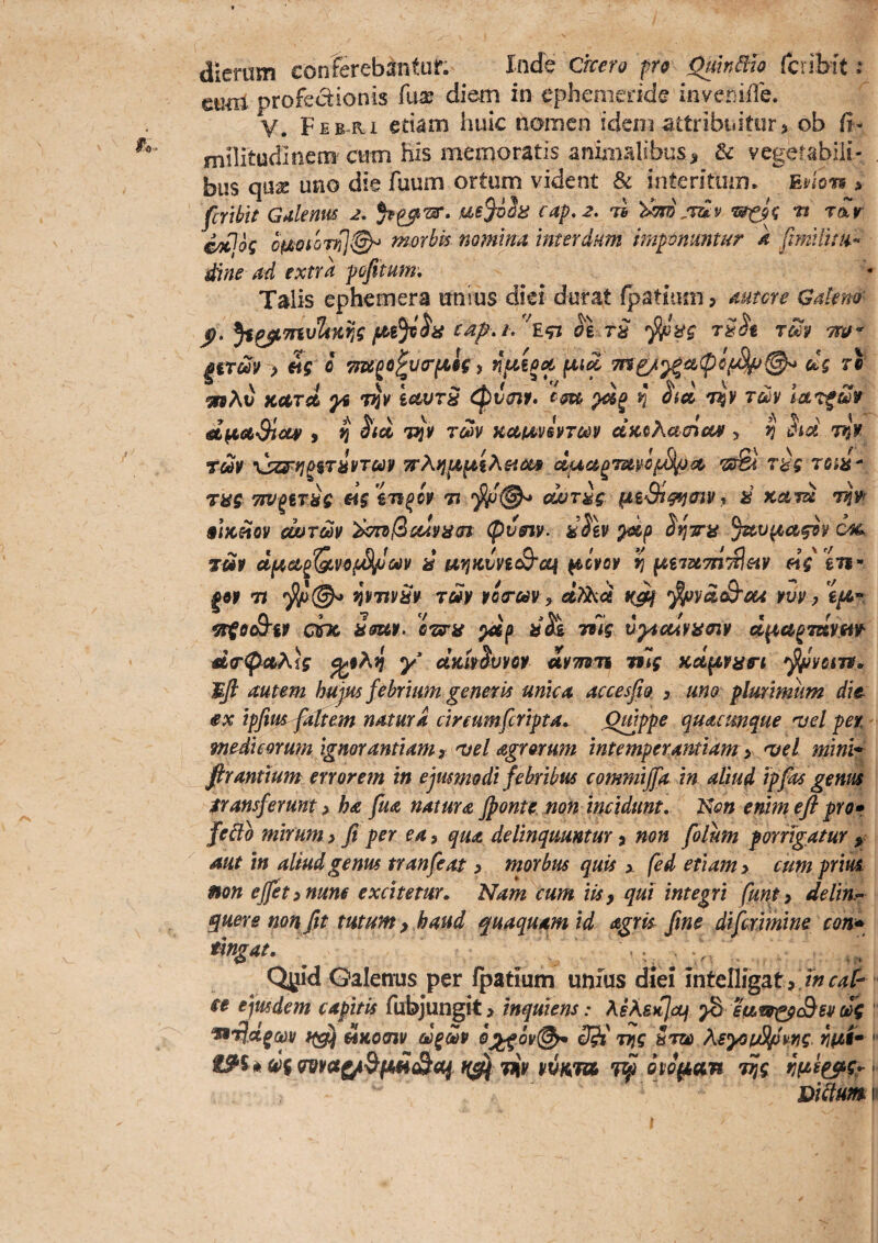 dierum conferebiintur. Inde dxcero pro QuMio fcribit; euiii profedionis k\x diem in ephemeride inveniile. V. Fee-ri etiam huic nomen ideni attribuitur, ob fi- mnitudinem cum his memoratis animalibusji & vegerabiii- bus qua: uno die fuum ortum vident & interitum. Enonm dine ad extra Talis ephemera unius diei durat Ratium, autcre Galeno' p. cap, i. rS 'rw- gtTm > «ff 0 7iTe^o^v(r(Al(, dg ri ‘snXv kcctcL ^ Viv icwTH cpv^f» em ^ h» 'i^¥ im d^ctSicLv y ^ ^icc 7^¥ T^v KUM^vsvTm c&KeAameM > ^ ^tci vlv \!ZFri^%TivTm 7eXv^p,^iKHm esSl raV T6iif- TK5 TTV^tT^g ag ^Ti^iv tj cwr^g- d Kam §iKHQV mrm (pvm. ^Siv S'^7rit %.v^ag9v ofg Tm d iaviiivvi(Q'cq ^c¥qv yi pi,im7n'£ieiv «V £’«- 'Tt Yi¥Ttv^v Tuy ¥Q(rav, oi?Xoi ^va^ou yvv y ^6eB’if dnc Ssu¥. Gwig Ttlg v^uiramy d^a^mym ^iXi y diu^Smoy iymu nlg Kd^vatrt ^Vcm. autem hujus febrium genetis unka accesfio , uno: plmimum die ex ipfius^attem natura cireumfcripta* Qmppe quacunque mei per. ynedmrum ignorantiam r mei Agrorum intemperantiam y mei mini^ firantium errorem in ejusmodi febribus commijfa in aliud ipfas genus transferunt y ha fuA natura Jponte. non incidunt. Ni?» enim efl pro» fe^o mirum > fi per ea, qua delinquuntur, non folum porrigatur mt tn aliud genus tranfeat, morbus quis x fed etiam > cum prius non effit yHune excitetur,. Nam cum iky qui integri funty delith^ quer e non fit tutum y haud quaqua,mid agris fine di firmi ne con» ^ngat. Qyid Galenus per Ipatium unius diei intellfgat, 7»r4p ce ejusdem capitis fubjungit > mquiens: MXsK^oj ^ etAeo^Ssv dg 'ndjd^cov f(g!j ^Koojy d^Sv ttjc 5tzo XsyouSlpvrig nftt* '■ iS^^ikdfma^&imd^a^.f(^ 7iiyyuKm7^dyo^an T^g Bi^umy