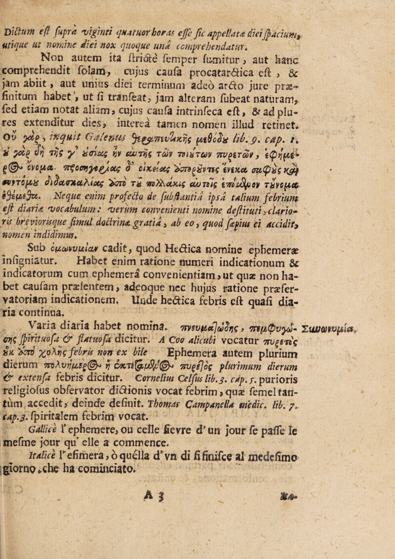 eft fuprk 'vtgmi ijaatmr bot.^ts effe fic appellatd dmJf Adum^ utique ut nomine diei mx quoque una cmprehendatur. Non autem ita flricSe femper fomitur > aut laatic comprehendit cujus caufa procataraica eft , & Jam abiit > aut unius diei terminum adeo arao jure prx'» finitom habet I ut (i tranfeat? jam alteram fubeat naturanij^ fed etiam notat aliam > cujus caufa intrinfeca eft, 8ead plue¬ res extenditur dies> interea tamen nomen illud retinet. Ov , ifiqmt iiaiemu Itb- 9• cdp, /. d y d<nu4 h rm -nudrm 7iz/q&7m^ cj/cfea. J'’ ciKSisc^ ‘d^^dPTsg tviKtt di^ctintaKtag tu ws^ocKig cuumg iw&Sifiey t^vc^ch Ideque enim profedo de fubflantid ipsa talium fetviunt rk breviorkque fimul dochma gratia ^ ab eo y quod fyius ei aecidif» nomen indidimut. Sub epteomma» cadit, quod Hedica nomine ephemer^ infigniatur. Habet enim ratione numeri indicationum & indicatorum cum ephemera convenientiam>ut quae non ha¬ bet caufain prselentetn ^ adeoque nec hujus ratione praefer- vatoriam indicationem. Unde helica febris eft quafi dia¬ ria continua. Varia diaria habet nomina. Tntsv^etjddng, 'TnfiCpvyi- G7\g Jptfmofa^& flatuofa dicitur. A Coo alicubi voCatur iw^s^g m xoKfig febrk non ex bile Ephemera autem plurium dierum ij onj^ijog plurimum dierum & extenfa febris dicitur. Cornelius Celfuslib.s. cdp,/.purioris religiofus obfervator dic9:ionis vocat febrim > quae femel tan¬ tum, accedit 5 deinde definit. Thomut CampanelU medie, lib, p,. eap.j, fpiritalcm febrim vocat. Gallife f ephemere> ou cefle Eevre d* un jour fe pafle le mefme jour qu*^ elle a commence. Italice i* efimera > 6 quella d* vn di fifinifce al medefimo giornp^che ha cominciato. \