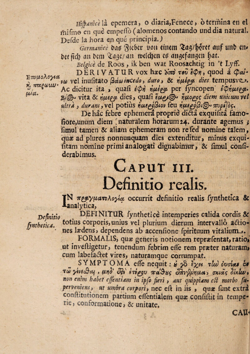 BtjpMtce la epemera, o dlaria^Fenece > o termina en el mifm© en que empefTo (alomenoscontando unddia naturaL Defde la hora en que principia J Germanice Skbcr m\ iimm auf unb eiv an hem ^aje/an tvdcijen ee? (mgefansen |at. Belgice de Roos , ik ben wat Roosachtig in ’t LyfF. . DERIVATUR vox haec r$ij elpri, quod a (pal^ wuo oyi yQ\m\x(it2Lto ^dcd incedo y duro 3 & Yi(is^ dies tempusve_^. cJicitur ita > quafi i^pn per fyncopen] sipnfie^» 37'©^ vita & dies? quafi diem unuumvel ultra p duratis,ye\ potius feu n(i€£^Qn^7W(i]og* De hac febre ephemera proprid dida exquifita famo- fiore,unum diem 1 naturalem horarum 24, durante agemus ; fimul tamen & aliam ephemeram non refed nomine talem, 'quae ad plures nonnunquam dies extenditur, minus exqui- fitam nomine primi analogati dignabimur , & fimul confi* X derabimus. Caput iil ^ Definitio realis. IN TF^yfzaToAoyict occurrit definitio realis fynthetica Sc analytica, DeMth . fynthetice intemperies calida cordis & fimhetka, corporis, unius vel plurium dierum intervallo adio- ' nes Isedens, dependens ab accenfione fpirituum vitalium^* FORMALIS, quae generis notionem repraefentat, ratio, ut inveftigetur, tenendum febrim effe rem praeter naturam, cum labefadet vires, naturamque corrumpat. SYMPTOMA effe nequit: « ^ rlw ovaiouf C4f To) ytvsSctf»c^' STs^^v 'a’st^8g sncidg dhlwt non enim habet ejfentiam in ipfo fieri, aut quipptam eti morbo fu- perveniens, ut umbra corfori, nec efl: in iis , quae funt extra _ conftitutionem partium effentialem qua: confiftit in tempe¬ rie, conformatione, & unitate. CAW