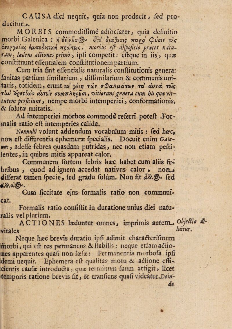 CAUSA dici mquit, quia non producite ftd pro¬ ducitur^. MORBIS commodiflGime adfociatur^ quia definitio morbi Gaknica : SlifSari^ (5?i' Sid^vaig (pilaip cvs^ye^itg 7r^co7ug> morbus eft' dtjpofitio praster natu- tam, Udens actiones primo > ipfi competit: eftque in iis*> quse conftituuntcfientialem conftitutionem partium. Cum tria fint efientialis naturalis conftitutionis genera: fanitas parHum fimilarium 5 diffimilarium & communis uni« tatis, totidem > erunt ta'tdv ^'ipceA^aTscv •m ojurd Tcic 'rluu 'dqsiludv (wnSv crvpLtrKn^hmi ^itmundgenera cum his qua vk'-’ tutem perficiunt, nempe morbi intemperiei, conformationis, & folutse unitatis. Ad intemperiei morbos commodi referri poteft .For¬ malis ratio eft intemperies calida. Nonnulli volunt addendum vocabulum mitis : fed hafc, non eft differentia ephemerse fpecialis. Docuit enim Gale^ ntts, adefle febres quasdam putridas > nec non etiam pefti- Ientes,iii quibus mitis appareat calor. Communem fortem febris kxc habet cum aliis fe« bribus , quod ad ignem accedat nativus calor » non.* differat tamen Ipecie, led gradu folum. Non fit fed Cum ficcitate ejus formalis ratio non communi- cat. Formalis ratio confiftit in duratione unius diei natu¬ ralis vel plurium. ACTIONES laeduntur omnes, imprimis autenxj OhjeBU di- vitales ^ luitur. Neque hsee brevis duratio ipfi adimit charaftenTmum morbi, qui eft res permanens & flabilis: neque etiam actio¬ nes apparentes quafi non lasfe: Permanenda morbofa ipfi demi nequit. Ephemera eft qualitas motu & aClione effi¬ cientis caufae introduda, qux terminum fuum attigit, liceC temporis ratione brevis fit, Sc tranfiens quafi videatur.D^tV- 4i
