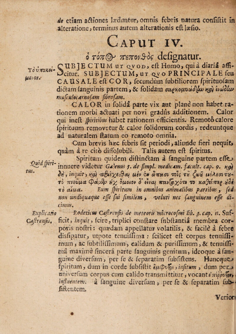de etiam aSiohes k^untun omnis febris natura confiftit In alteratione 3 terminus autem alterationis cft Isefio. Caput iv. 0 T07i(^ TTSTrovS-k dcfignatuf. f QXIBIE CTUM UT QVOD> eft Homo, quia diaria affi- SUBJECTUM, UT qvo PRINCIP A LE feu C AIIS A L E cft C O R, fecundum fubtiliorem fpirituofam didam fanguinis partem,& folidam m^Ko^vc6cP\l(juf(^ hdlhif nmfcuhcAmofdm fibrofam. CALOR in folida parte vix aut plane non habet ra¬ tionem morbi aduati per novi gradus additionem. Calor qui inefi: habet rationem efficientis. Remoto calore fpirituum removetur ^ calor folidorum cordis ? redeuntque ii naturalem ftatum eo remoto omnia. Cum brevis haec febris fit periodi,aliunde fieri nequit, quam a te cicb diffokibili. Talis autem eft fpiritus. . . Spiritum quidenv diftindam i fanguinc partem effo innuere videtur GaJems f,de fimpL medie4m. facuit, cap, 9, J)}, inquit i ^ ah c* am<n 'ivlg rS UB?^6cnr8^ rl Tn/BtJ-pLot ^dpSp Te ouua. Eum jpmmm in omnibus animalibus partibus, fed^ non undiquaque ejfe fui fimilem , 'veluti nec fanguinem ejfe di^ cimus. Explicatio Eoderiem Caftrenfis de meteoris 'mcrocofm lih. j. cap, u, Suf- C^renfis, ficit? fcire, triplki conftare fnbfiantia membra cor¬ poris noftri: qusedam appellatur volatilis, & facild a febre disfipatur, utpote tenuiflima : fcilicet cfl corpus tenui/fi- mum, ac rubtiliiiimum, calidum & puriffimnm > tenuifli¬ ma maxime fincera parte fanguinis genitum, ideoque afan- guine diverfum > per fe feparatim fubfiftens. Hunequo fpiritiim, dum in corde fubfiftit /tnfnum , dum penj nniverfum corpus cum calido transmittitur, vocmtsTnjipv^V) h influentem, i fanguine diverfum, per fe & feparatim fiib--» iiftentem^ Veriora