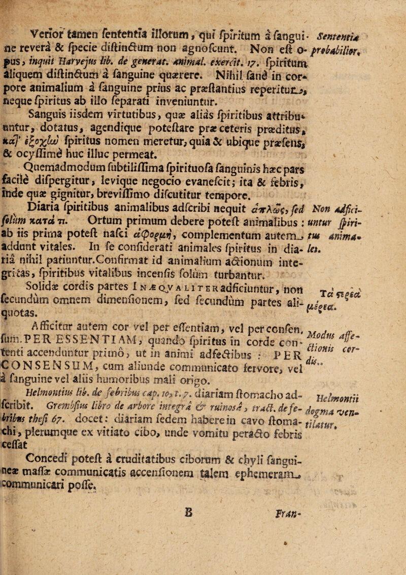 Verior tamen fentenria illorum , quf fpirifum afangui- smentU ae reveri & fpecie diftinftum non agnoftunt. Non eft o- fnb4thiim, pus> mquti Barvejus iih. de generat, animal, exerdt, /7. fpirituni aliquem diftin&um a fanguine quserere. Nihil &nd in cor* porc animalium a fanguine prius ac prseftantius reperituiL?, neque /piritus ab illo feparati inveniuntur. Sanguis iisdem virtutibus, quse alias fpiritibus attribu»» isnfur, dotatus, agcndique poteftarc pr«ceteris prseditus, aa7’ rpiritus nomen meretur, quia & ubique pr^feiis, & ocyffim^ huc illuc permeat. - Quemadmodum rubtiliflima fpirituofa fangumfs hare par« fecile difpergitur, levique negocio evanefcitj ita & febris, inde quse gignitur, brevi/Gnio difcutitur tempore. Diaria fpiritibus animalibus adrcribi nequit arrXmy fed Ni?» adfid- filum nara n. Ortum primum debere poteft animalibus : untur jpm- ab iis prima poteft nalci complementum autcni_, m anima^ addant vitales. Iii fe confiderati animales fpiritus in dia- /ei. ria nihil patiuntiir.Gonfirniat id animalium adionum inte¬ gritas, fpiritibus vitalibus incenhs folum turbantur. Solidae cordis partes I n ^ qjv alit e r adficiuntur, non fecundum omnem dimeniionem, fed fecundum partes ali- quotas. Afficitur autem cor vel per effientiam, vel perccnfen. fum.PER ESSENTI AM, quando fpiritus in corde con¬ tenti accendantur primo, ut in animi adfedibus : PER iC O N S E N SIIM, cum aliunde communicato fervore, vel i fanguine vel aliis humoribus mali origo. rnlmomm lih, de febrtbm cap jo;, t, 7. diariam Romacho ad- ifcribit. Grembfiiis libro de arbore integra & ruinosa 3 frad,defe^ hribns thefi 67, docet: diariam fedem habere in cavo ftoma- chi, plerumque ex vitiato cibo, unde vomitu perado febris celTat Modm affe^ dionis cor¬ dis,. Beimontii dogma njen» tilatur. Concedi poteft d cruditatibus ciborum chyli fahgui- nc« maffia: communicatis accenftonem talem ephcmerain., communicari poffe.