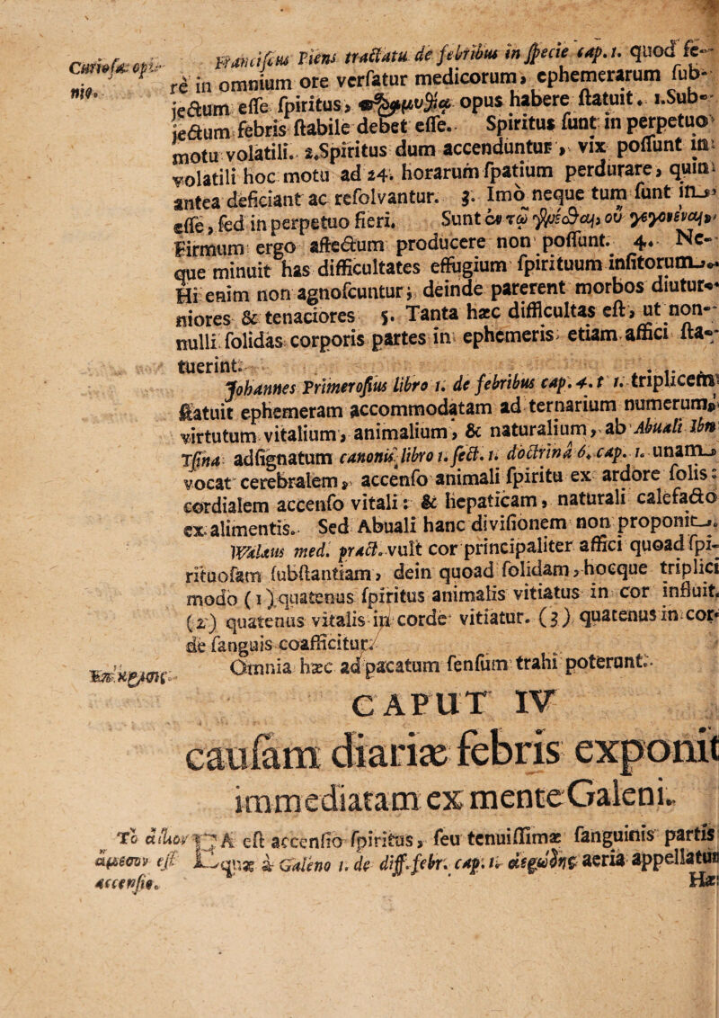 Cnmfd: nm miiatu de fekiiut in jpecie (4p.u quod fe¬ ra in omnium ore vcrfatur medicorum, cphemerarum fub- ieaum efle fpiritus, oP“S fl**.'* • Laum febris flabile debet efle.. Spiritu* funt in perpetuo> motu volatili. i.Spiritus dum accenduntur vix poflunt im volatili hoc motu ad i4i horarumfpatium perdurare, qums antea dcficianf ac refolvantur. J. Ima neque tum funt inj> efle , fed in perpetuo fieri. Sunt o» rai ou- Hrmum'ergo ■ afteaum producere non'poflunt. 4.- Ne-- que minuit has difficultates effugium fpirituum infitorunu^ Hi enim nonagnofcunturi deinde parerent morbos diutut-.* niores & tenaciores s- Tanta hiec difficultas eft ,ut_non- nulli folidas corporis partes in ephemeris; etiam affici fla** Johannes Prlmerofius libro t: de febribus eup, 4^ t r. criplicetn» iKatuit epHemeram accommodatam ad ternarium numcruraj;. wtutum vitalium ^ animalium > & naturalium r ^h Abudlt Ibn jRna adfigfiatum canonis^ libro t, febl, i» doblrwa 6^ cap, u unaiTLj> vocat^ cerebralem accenfo animali fpiritu ex ardore folis; cotdialem accenfo vitali: & licpaticamj naturali calefado cx alimentis. Sed Abuali hanc divifionem non proponit-*. 'iVdUns med. prd^. vuVt cor principaliter affici quoadfpi- rituofam fubilantiam > dein quoad folidam > hoeque triplici modo (I Xquatenus fpiritus animalis vitiatus in cor influit. ( r) quatenus vitalis i|d corde vitiatur. ( 3 ) quatenus in t cor* de fanguis coafficitup/ Omnia hsec ad pacatum fenfum trahi poterunt:. caput IV ^ To dfWiq^A eft accenfio fpiritus > feu tenui (fima fanguiois partis af£Soztv efi ^ Calho i, de cdp ik appellatu» 4€cef>Ji9\. ‘ Haff