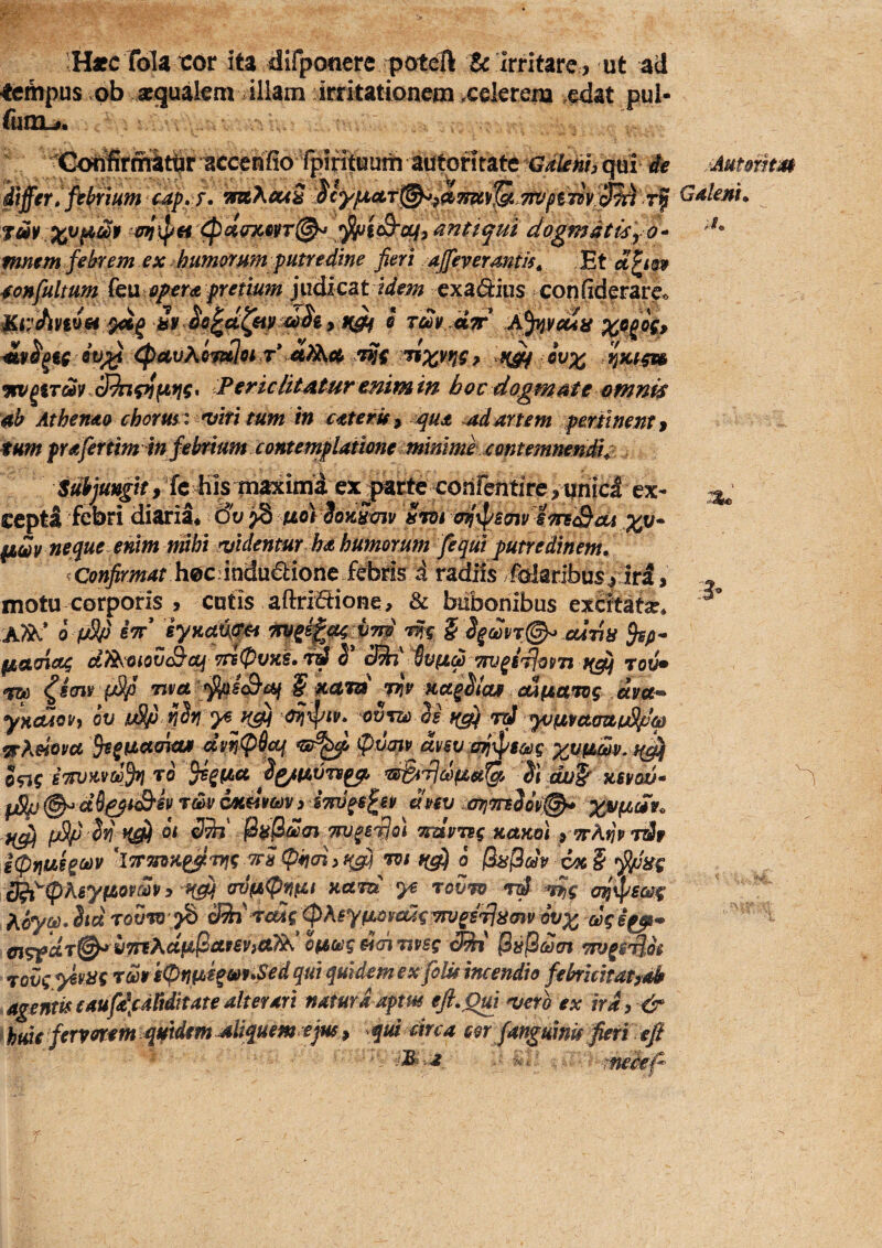 !H«cT61a ror ita dirponere poteft & Irritare, ut ad tempus ab scgualem illam irritationem .celerem edat pul- fomu». Goh^rmatbr accenfio fpintuum autonrate Gdknh qui it Aumim mX^S Gdlenu (!pci<nc§rr@^ ^icB‘0^9 iuntiqui dogmatisy O-^ *** mmm febrem ex humorum putredine fieri ajfevermtjs^ Et 4onfultum k\XiOperA pretium judicat i//m exa<9:ius confiderare^ ® Tm Jiir Abrodit Qv;^ (PmXimlp^ T* €i)Xc^ vtv^iTm 39n^fif!g* Periclitatur mim in hoc dogmate omnis ah Athendo chorus i miri tum in ctterie ^ squA ^adartem pertinent $ tum prdfertm in febrium contemplatione minime xontemneniu , fc his m ex^parte cohfentire,qhici ex- ^ cepta febri diaria* dw ^ uoVdommv Sm an^smvjonSoU (idv neque, enim nubi rvldentur ha humorum fequi putredinem. ^Confirmat h0Cim(i\x€tionc £^^ radiis Maribus^ iri, motu corporis , cutis aftrifiione, & bubonibus excitatae* 0 jwSy eV’ iynatts^ vw S d§oon(^ cdiin fiaaietg di^tiiovcBof TrslpvKS. riS^cm^^vttd^mj^iT^osTt iidjTo^ ^scn¥ f/^ Tim Vir Kct^dtaa MftaTog yHcCiovj ov tSp ooto 3^ tfgi vi yviivcttntpSpm vXdovu ^^iiccmws 4m(p6a^ <pxjmv dvsv wj^^sceg invKvco^ To ^^iJLU ^dSiJ]citca^ Si dvp ksvqv- ^ @^M^siS^ey rm cotmm > iuv anmSiy^ ypl^dy _' ni fi i 07*^ fr^ra/* . .<> i>«pB M ■* M-vj* S^ H0) Ttu^iHol craVw^ xrtxol, «?rA»?!» Tt?r ipntt>BiCi>v hTrmn^vj^ TPs Cpiicn^f^ VI f(d) 0 (hs(idy 6x § ^'ng ^^pKsyptovcovy ^ avd(pp(ei nctru yt tovv •yjf cfi^saog ^6y(p. Siu toSto >S ddn i^cug ^Xeyuoivddg wj^idlnm ovx dg i cigf dT^yTrtXciftlSctpeVid^* Oftoeg dai wsg <^' (SifjSdai Ttv^i^Qoi rovgyiyngrms(Pnu>i^eyt*^^dquiqmdemexfoluincendio febrlcm^ Agentis eauft\c4Mitate alterari natura aptus efl.Qm ^ero ex ira, & hfdt fervorem quidem aliquem ejus^ qui circa eor fanguinu fieri eft