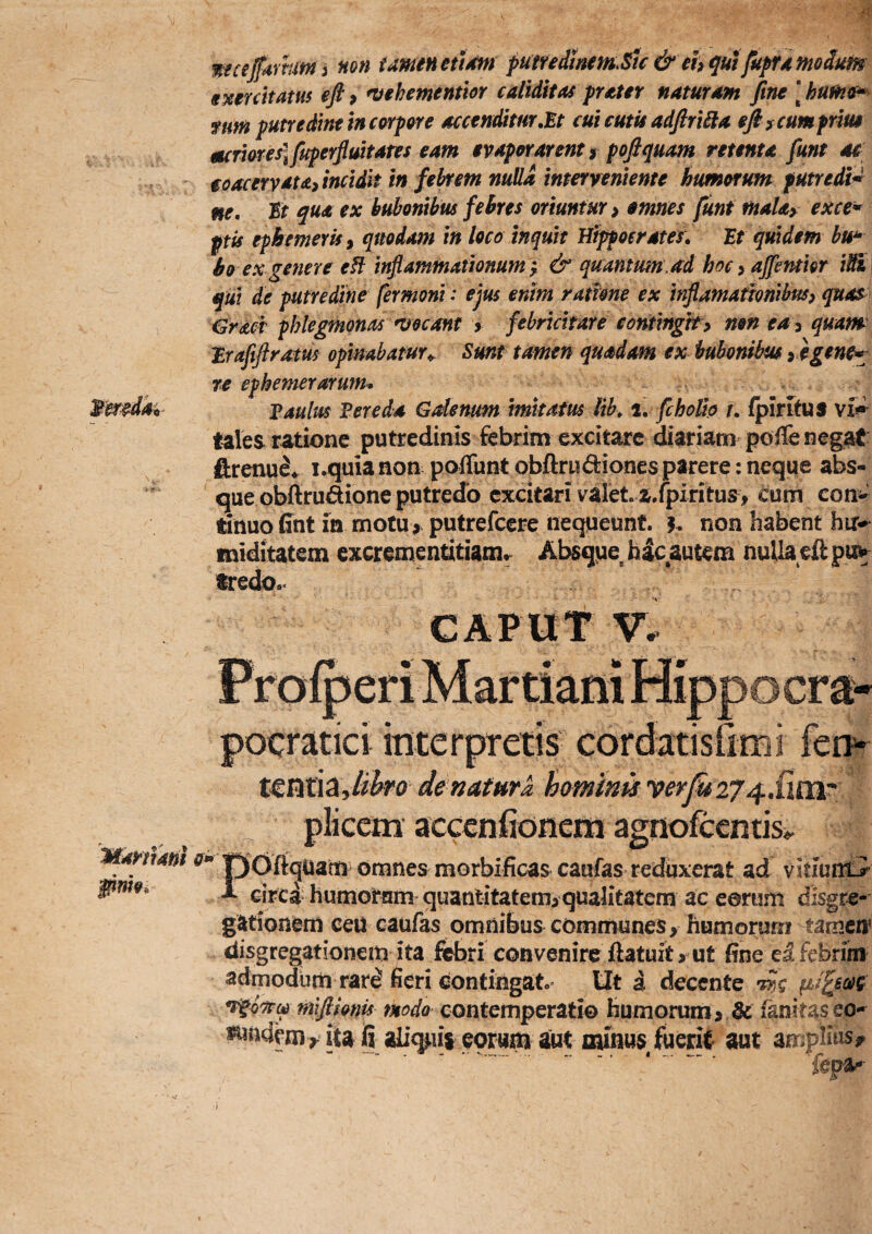 wecefarhmi non tamen eu4m putfedinem.^tc & ehqut fupTd modum sMUttatus efi 9 ntehemenitor edidit as prater naturam fine \ hume^ ftm putredinf in corpore accenditur,^t cui emis adfiriHa efi f cum prius mcrmeiifuperflmtates eam evaporarent f pofiquam retenta funt ae ioacervata, incidit m febrem nulla interveniente humoTunt putredt^ ne. St qua ex bubonibus febres oriuntur 9 emnes funt mahy exce* ptis ephemeris 9 quodam in loco inquit Hippocrates, St quidem hu^ bo ex genere eH inflammationum ^ & quantum.ad hoc 9 affentior i^ qui de putredine fermont: ejus enim ramne ex inflamafTonibm quas €racr phlegmonas necant > febricitare contingit > mn ea 9 quant Srafiftram opinabatur^ Sunt tamen quadam ex bubonibus 9 egene^ re ephemerarutn* Saulus Ver e da G denum imitatus lih, 1. fchoido t, /plrStUS vis» tales ratione putredinis febrim excitare Cariam poffe negat ftrenu^* i.quia non pofTunt obftrudiones parere: neque abs¬ que obflrudione putredo excitari valete a.fpiritus , cum con^^ tinuo fint in motu> putrefeere nequeunt, h non habent hu^ miditatem excrementitiam^ Absque hic autem nulla efi pu^ tredo.- CAPUT V. t€M\^Jihro de natura hminis plicem acccniionem agnofccnti Mamam o^* pfofi<juanti omnes morbificas caufas reduxerat ad vitiumi pmo, i eirca humotam quantitatem>qualitatem ac eorum disgre- gationem ceu caufas omnibus communes, humorum tamen^ convenire ftatuit > ut fine frbrim admodum rar^ fieri contingat» Ut i decente w tfufimis modo contemperati© humorum > & fanitaseo- J^ndem ^ ita fi ali^iii eorum aut minus fuerit aut amplius^