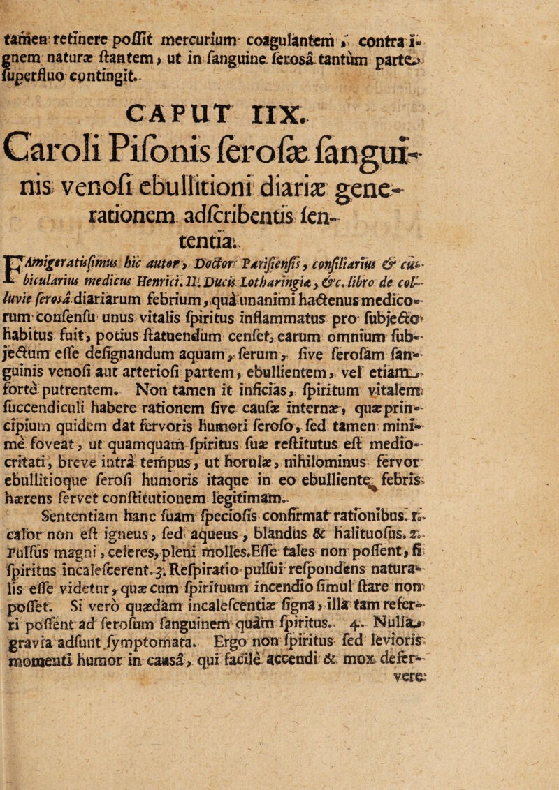 tanien^ retinere pollit mercurium coagulantem contra i- gnem natur* ftaatem > ut in fanguine. ierosltant^ parto uiperfluo epntingit.. CAPUT rix. tenua.. F'Amgtratisfimus htc autsr > Da&om Tdri^enjts^ conJiUarm & cu*' bicularm medicus Henrial Ili Duch Lothartngm > &c. libro de coV^ luvie ferosa dimimm febrium, quiunanimi haiftenus medico*^ rum coufenfu unus vitalis fpiritus inflammatus^ pro fub)e^d> habitus fait> potius ffatuendiim cenfet/earum omnium fiib*- jedum efle defignandum aquam >> ferum > flve ferofam fan-* guinis venofl aut arteriofi partem> ebullientem > vef ctianiL» forte putrentem. Non tamen it inficias > fpiritum vitalcmft fuccendiculi habere rationem five caufae internar» quas prin¬ cipium quidem dat fervoris humori fcrofovfed; tamen mini^ me foveat, ut quamquam fpiritus fuse reftitutus efl medio¬ critati, breve intri tempus, ut horulas, nihilominus fervor ebullitioque ferofi humoris itaque in eo ebulliente^ febrisi h^rens fervet conftitutionem! legitimam^. Sententiam hanc fuam fpeciofi^s confirmatratfonibuslri- caibrnon efl igneus, fed< aqueus, bl^ndiis Sc HalituoiuSi Tulfus magni, celeres, pleni moires^Efle tales non poffent, fpiritus incalefcerent. j, Refpiratio pullui reipondens naturabi¬ lis efle videtur y quae cum Ipirituum incendio fimul flare nom poflet. Si vero quasdkm incalefcentise figna y illa tam refer¬ ri poffint ad ferofiim fanguinem qukm ipiritus- 4. Nullk^s gravia adfunt.fymptomata. Ergo non fpiritus fed levioris, momenti humor in causa > qui facili' accendi & mox defer^- vere