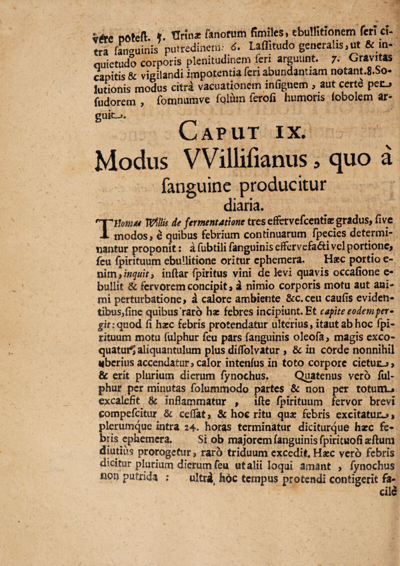 vAe POteft tlrina: fanorum fimiles, ebullitionem feri ci¬ tra fan^uinis putredinem- d. Laffitudo generalis,ut & m- fluietudo corporis plenitudinem ieri arguunt. 7- Gravitas capitis & vigilandi impotentia fen abundantiam notant.S.So- lutionis modus citra vacuationem infignem , aut certd pecj fudorem , fomnumve foluin ferofi humoris iobolem ar- guk->. Caput ix. Modus VVillifianus :> quo a fanguine producitur diaria. Tmm/f4 WiUis de fermentamne tres efFervefcentiae gradus, five modos, e quibus febrium continuarum fpecies determi¬ nantur proponit: a fubtili fanguinis effervcfa<5ti vel portione, fcu fpirituum ebullitione oritur cphemera. Hxc portio e- mmy tnquiti inftar fpmtus vini de levi quavis oceafione e- bullit & fervorem concipit, a nimio corporis motu aut ani¬ mi perturbatione, a calore ambiente &c. ceu caufis eviden¬ tibus,(inc quibus raro hac febres incipiunt. Et caphe eodem per • jfif rqnod fi hacc febris protendatur ulterius, itaut ab hoc fpi¬ rituum motu fulphur feu pars fanguinis oleofa, magis exco- quaturl aliquantulum plus diflblvatur , & in cOrde nonnihil uberius accendatur, calor intenfus in toto corpore cietutj, & erit plurium dierum fynochus. Quatenus vero ful¬ phur per minutas folummodo partes & non per totunu excaiefit & inflammatur , iflie fpirituum fervor brevi compefeitur & cefiat, & hoc ritu quae febris excitatur^, plerumque intra 24. horas terminatur diciturque hxc fe¬ bris cphemera. Si ob majorem fanguinis rpirituofi aeftum diutius prorogetur, raro triduum excedit* Hxc vero febris dicitur plurium dierum feu ut alii loqui amant , fynochus fion putrida : ultrd^ fade tempus protendi contigerit fa- ciia