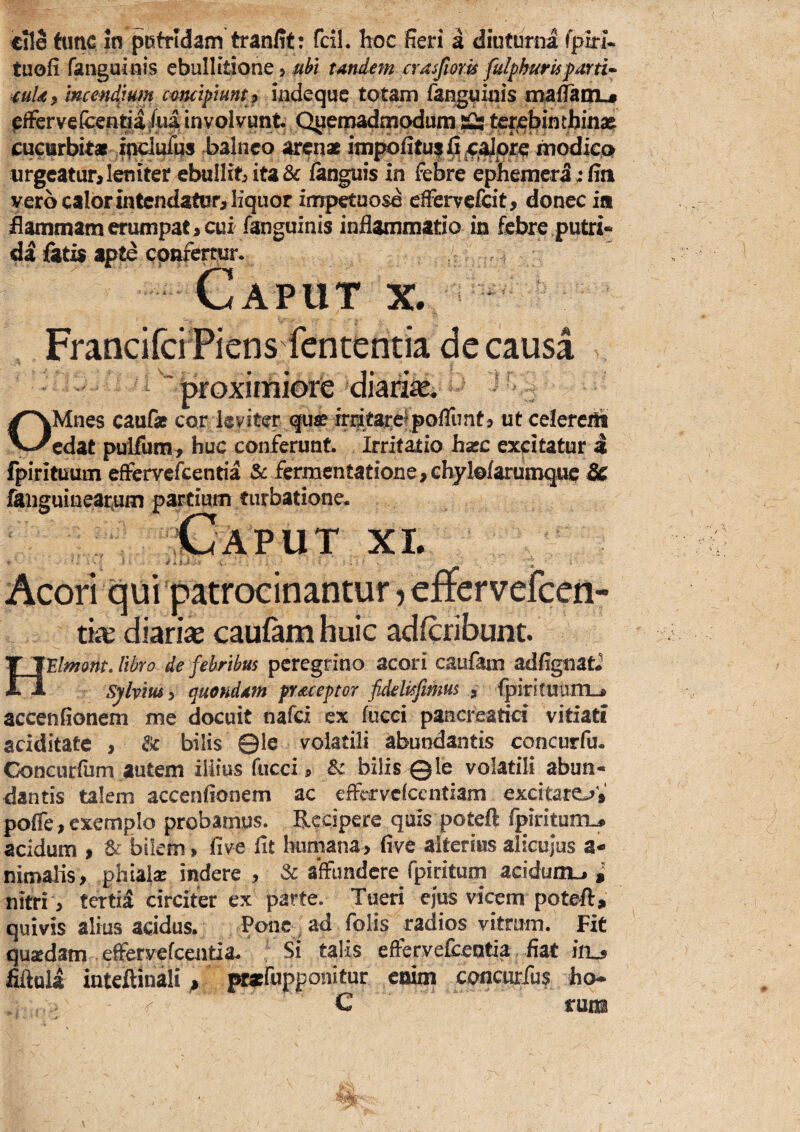 cfle tunc in putridam tranfit: fcil. hoc fieri a diuturna fpiri- tuofi fanguinis ebullitione > uht tandem crasjiom fulphuris mUf incendjum camipimtj indequc totam fan^uinis mailautiL# effervefcentia Aia involvunto Q^eniadmpdum ter^t^mth cueiirbitar i^lufqs balneo arenat inipofitu|^^4:^prc modica iirgcatur> leniter ebullibita& languis in feSre ephemera; fia vero calor in tendatur^ liquor inrpetuosd effervcfdt, donec ia flammam erumpat > cui fanguinis inflammatio in febre putri¬ di &ti$ apte cpnfertur. Caput x. FranciferTiens fententia de causa ^ 'proximiore diarife. ^ OMnes cauf» cor leviter que frr^tarefpolTunt j ut celerem edat pulfum:^ huc conferunt irritatio hasc excitatur a fpirituum efFervefeentia & fermentatioiie,chyl©farumque & faiiguiaeat;um partium turbatione- \Caput xl Acori qui patrocinantur j effcrvefceti- tke diariae caufam huic adferibunt. HlElmonL libro de febribus peregrino acori caufam adflgnat* Sylviusy quo fidam praeeptor fideltsfimus ^ fpirituiinL-» accenfionem me docuit nafei ex fucci pancreatici vitiati aciditate , & bilis ©le volatili abundantis concurfu. Concurfum autem iiiius fucci i, & bilis ©le volatili abun¬ dantis talem accenfionem ac effervcfccntiam excitare^V pofle, exemplo probamus. Recipere quis poteft rpiriturti^ acidum $ ^ bikm > (ive (it humana> five alterius alicujus a- nimalis, phiaisr indere , Sc affundere fpiritum acidum^ nitri ;) tertii circiter ex parte. Tueri ejus vicem poteft, quivis alius addus. Pone ^ ad folis radios vitrum. FiC qusedam effervefeentia- Si talis effervefceotia fiat ifu filfola inteftinali , pratrupponitur enim concurfus ho- ^ C rura