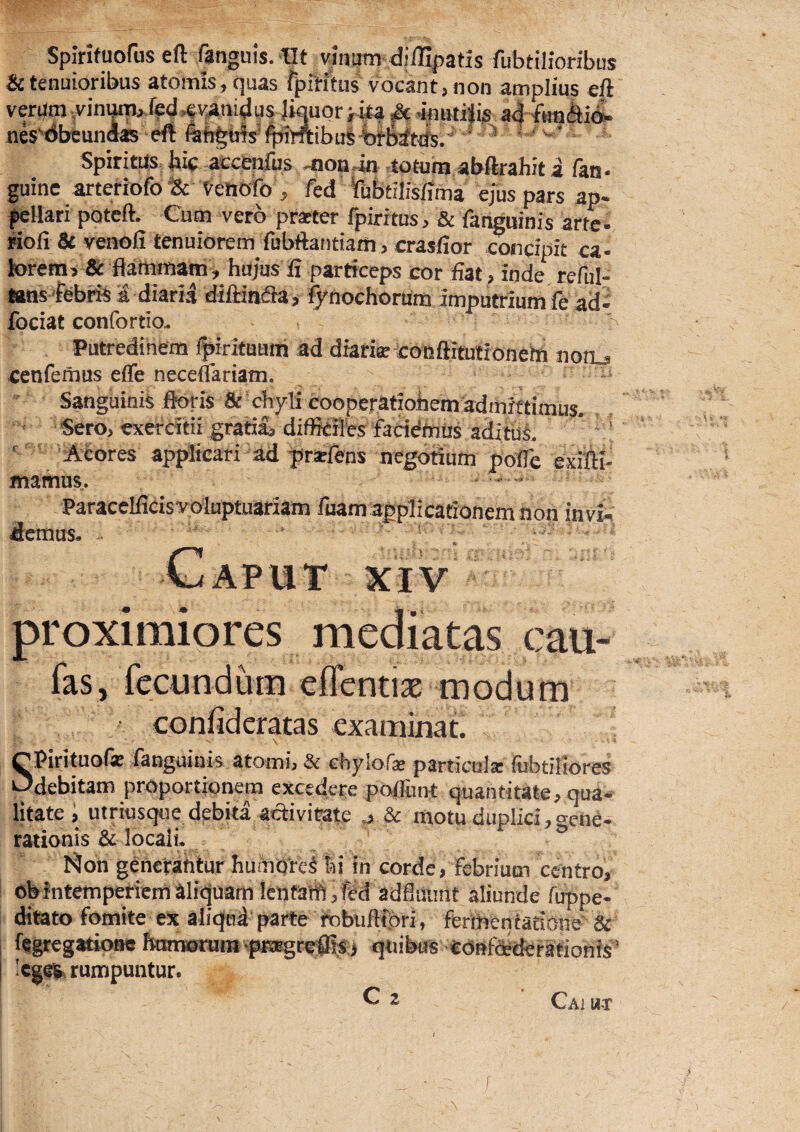 Spirifuorus eft fanguis. Iit vinum diffipatis fubtilioribus & tenuioribus atomis, quas fpititus vocant, non amplius eA verum .vin^» f^d^vanidus Jiquor jita M 4fmtiiis a4 nes^dbeuiiQas eft iit%ufs*^mibu|-fefratt^.''' * * Spiritus bif accenfus moadn totum abftrahit i fan- guine arteriofo & Veliofo , fed dubtilislima ejus pars ap- ^llari potcft. Cum vero prseter fpirrtus, & fanguinis arte- Hofi 8i veaoli tenuiorem fubftantiam , crasfior concipit ca- loremj & flatnmam ^ hujus fi particeps cor fiat , inde^ reful- lans 'febris a diaria diftiniaas Q^nochorum imputrium fe ad- fociat confortlo- ^ Putredinem Ipirifuam ad diarise coaftitulronetft notij -cenfemus eflfe neceflariam. Sanguinis ik>ris & cliyli cooper,atiohem^:a^^ Sero> ^erdtii gratia^ diffieHb ■ ' Mores apf^cari ad yrselens oegorium polle exitii- mamus. < . Paracelfidsvaluptuariam fuam applicationem non invi^; d:cnius* - _ ft- GaPUT XIV proximiores mediatas cau- fas, fecundum efTentiae modum confideratas «xaminat. SPirituofe fanguinis atomi, & chylofse particula: rubtiliores _ debitam proportionem excedere poi&nt quantitate, qua¬ litate i utriusque debita acti virate ^ & motu duplici, creiie- rationis & locali. Non g^nctahtur hutnQrcI !d in corde, febrium centro, eb intemperiem aliquam lenfaffi, fed adfliSnnt aliunde fuppe- ditato fomite ex aliqod parte tobuftfori, ferimentacione & fegregatioae IknrKjruni‘pKEgred!:$:j quibus COBfdedetafionis' 'ege^ rumpuntur. Cai u-r
