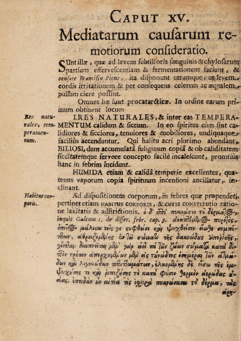 motiorum confiderkio. SUht illae, quae ad levem fubtiiroriY fatiguinis&cKylolar^ partium efFervefcentiam fermentarionem feeiunt cenfQre Wanetfco Plens y ita difponunt utrqmque > u%Ievem^* cordis irritationem,& per cor^cquens- celerem acasquakm^ pulUjm ciere po/liat,^ Ofnaes haeJunt procatardieae. In ordine earum pri-»' mum obtinent locum Jies mm- IR E S N A T M R A IBS, & inter eas^T E MB E RAW rales^i rewi!. mentum calidum & Eccum. In eo fpiritus aim ^t ca*» ferameih’ lidiores & ficcioresj, tenuiores & mobiliores, undiqqaqu^^ tum,. facilius accenduntur*. Qui halitu acri plurimo abundante BIIIOSE dum accumulata fuliginum copia & ob caliditatcm? ficcitatemque fervore concepto facile incalcrcunt> promtius^ hanc in febrim incidunt. HtIMIDA etiam & calida temperie excellentes, qua^*» tenus vaporum copia fpirituum incenfioni ancillatur,» im* clinant. JiAhltm€v.r^ Ad’diipofitibnem corporum ,.ih febres qua? pmpendeti? pertinet etiam habjtus corporis r & cutis coNsriTUtio ratio** ne laxitatis & adftriftionis.. o i* <®j' TsvKvcicrei rS inquit- GAlenus /; de differ, febr. cap. dvet7flSpSp(^ ^<«tw«7a!f pS// uh m ]uiv ^oim cdfJi,a!Q, xetn^ Tfimt ^ «V T^vei^nf ']m alptmr Ti Ti K€tm <pu0jy- ^im-