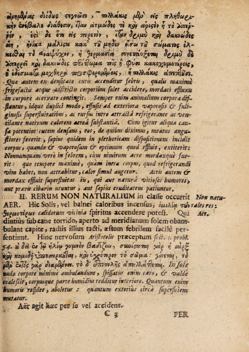 ^ frV 7rXif§u^ xijif CffjSfltAl ActSfffiyj iluif dr^oi^H c^tgif ^ 70 ffy > e0 ^e Sn «V m/jewV , S^fjtfd 1^ inKVti^ '^9 n$i%^ tS fttjSh rS o^d^ar^g ih* HiS'ai ri ^ya\pvx9¥ 9 4 ffvviTniv^fmf Si %7n^^ii i^^cixydhg I ycaKox^jiaii^o^g^ i i^i^f^oQ. fiox^n^ > 4 mT^d^ig dm^MSn» .jQ«*£ mttm €x der^itate cum accendmr febris ^ qualis maxlmk ^frigefabiis 4tqm xAdfift^is cerporibm falet aectdere^ mordaci effluxis ^in corpore aceryato contingit. Semper enim ammalium corpora dif^ fidntUYy idque duplici modo, effujis ad exteriora njaporofis & fuit* glnofis fuperfluhatlbw, ac rurfu» intro attraQi refrigerante ac mn^ tilante natmm edor em aerea, fubfi antiis €um igitur aliqua cau* c‘^f l fa potentior cutem denfans, eos, de qutbm diximus, meatus angu* plores fecerit, fapm quidem in ptethoricam di/poftionem imidh eorpus > quando & Tjaporofmn & optimum qmd effluit, extiterrtt Monnunquam ^ero tn febrem i cum nimirum acre mordaxque fue* -^ wf- quo tempore maxime ^ quam intra corpus, quod refrigerandi nnm habet, non attrahitur, calor fimul augetur^ Acris autem dr mordax effluit Juperfimtas .lis , qui aut natura •vkiofis humotresy aut pravis cibarm utuntur > aut fepius cruditatem patiuntur^ 11. RERUM NON NATURALIUM in claiTe occuirit l^dnnatm- AER. Hic Solis3 vel balnei caloribus bcenfus> bpLthiq. idvraUsres^ cdidorstm mcinia fpiritos accendere poteft. * Qni Aet^ diutius fiibcane torrido^ aperto ad meridianum foiemobam'- fajlant capite > radiis illius tadii, seRum febrilem faciid per- fentiont. Hine nervofana Ariflorelis praeceptum fe8\ /. probi, J4, d Sd os ]« fjA/« Sadi^etVj a-iwlguTocf 4 ri> (rd^ta,: yfnrtei , tI cflog ^^ ^apSl^ovei^ Tnjoie nudo corpore minime ambulandum 9 fjyijfatur enim caro, & 'Valdk 'eoalefflit, eorpmque parte hunudm redditur interiore, Quantum enim iumoris'reddet, aboletur t' qmmum> exterius circa fflperfiiem mutatur. Aer agit per fe vel aedderis»