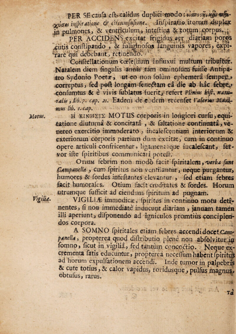 Uom. PER SEcaufa cft'>calWas : mjplYatlone & cmnmfafione, :Iarpiratio, 4n pulmones, ^ ventriculum, > inte* PER ACCipjNSiCxcit^t fri ^iids CQuftipando > ^ &U^nofas 'qui ddoebant > retinehaio? • * , - ConftelUtionum cc^Ieftiam influxui multum tribuffiff. Natalem diem fingulis annis tam ominofum fuijfe Antipa¬ tro Sydonio Poetar, ut co non foluin epheraeri fempejj correptus > fed poft longam fencjftam ea die ab hac fefa^ xonfiimtus & e vivis fublatus'fuerit/refert Plinius bift.mm» 'Tdis iiib,7- 21, Eadem de eodem recenfet mus tik H KJNH2IS MOTUS corporis in longiori curfu,equi¬ tatione diuturna & concitata , & faltatione contint]ata >vc- nereo exercitio immoderato j ihcakrcentiam interiorum $c exteriorum corporis partium dum excitat, cum in continuo opere articuli confricentur, ligamencique iacalefcant, fct- vor ifte fpiritibus confimunicati poteih Otium febrim non modb facit fpiritaleiti j fUmpanelk ^ CLim fpiritus non ventilanfccir, neque purgantuf> humores & fordes infeftantes elevantur , fed etiam febres facit humorales. Otium facit cruditates & fbrdes. Horum tina ^|ot^im,jqorpus.,^j. ddus,^i?r diatiam poros langumis vapores > utrumque fufficit ad ciendum fpiritum ad pugnam. VlGlLIiE immodica, fpiritps in continuo motu deti^ nentes, fi non immediate inducuot diariam > januam tamen illi aperiunt , difponcndo ad igniculos promtius concipien¬ dos corpora. A SOMNO rpiritales etiam febres accendi docet pdftella, propterea quod diftributio plene non abfojviturj^ fomno, ficut in vigilii, fed tantum conco.dio. if*Jeque ^- crementa fatis educuntur, propterea neceffumhabentfpirit^ ad horum expullationem accendi. Inde tumor in palpebri^ & cute totius > & calor vapidus, roridusqiie, pullus maenua, obtufus, rarus. r %