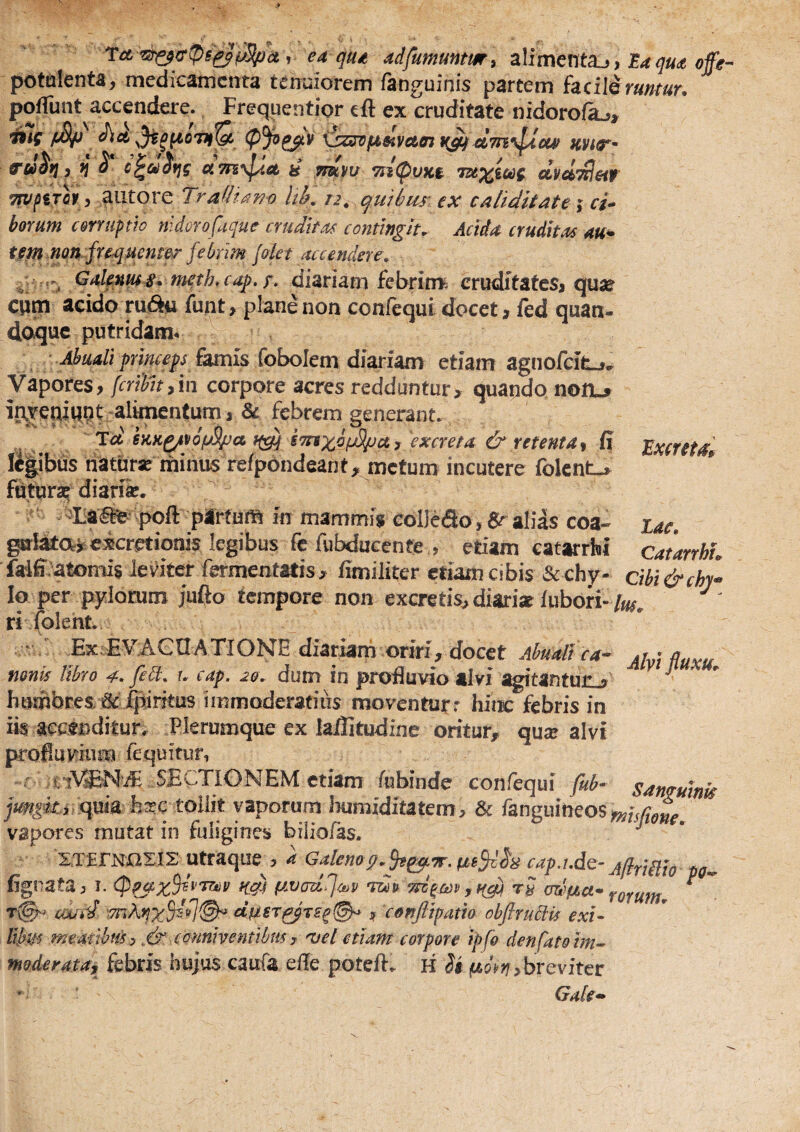 ea qud adfumuntm, zlimenta^, Ea qua offe- potalenta, medicamenta tenuiorem /anguinis partem facili rumur, poffunt accendere.. Frequentior eft ex cruditate nidoro/a^, ^ct \^sz^fa8fiy€t(n kvit- Jj ^ c^c^itjg cism\^a, & ymyt/ 7ii(puK$ uvuTHeit Tn/fSTor, autore Tra(Iia??o hb, n, qtitbur ex calidkate j r/- horum c&rmpth nldoro faque cruditas contingit. Acida cruditas au* tfm.non fresj.uenter febrim /olet accendere^ . ^^if^^i* tncth,cap.r> diariam febrim^ cruditates* qu^e ciim acido ru<5^*i funt* plane non confcqut docet * fed quan¬ doque putridam* Ahuali prlncep fmiis (oholcm dmiam etiam agnofcife^»* Vapores, fcrtiit,in corpore acres redduntur, quando non-5 in,Yeniqnt-alHnentum * & febrem generant. Td STnxb^ct 3 excreta & retenta^ G E^xcreta^ K|ibus naturse minus re/pondeant, metum incutere folent-, fdtura^ diarii. ^ -Laaie poft partum in mammis eolJeao, 6^ alias coa- zac. gaiatai excretionis legibus fe fubducente , etiam catarrhi catarrhL faiff/atomis leviter fermentatis, /imiliter etiam cibis & chy. cm&chi^ Io per pylorum jufto tempore non excretis, diariat lubori- /£« rifolent. * ^Ex.EVACaAXIONE diariam oriri, docet Ahuali ca- mnis libro 4. fidi, u cap. 20, dum in profluvio alvi agitantun^ ^ humores, 6c fpiritus immoderatius moventurr hirn: febris in iis accenditur. Plerumque ex lailitudine oritur, quse alvi profluvium fequitur, f iiVENiE SECTIONEM etiam /ubinde conreqiii fub- sanguinis quia fe^c tollit vaporum bumiditatem, & fanguineoSton/y.£ vapores mutat in fuligines bilio/as. J • ZTErNaXIS utraque , a Galenag, cap.ude- AflriiUo pa^ figrata, i. tavadij^i^p ry rorum, ^  cwi^ ctfji€r^TS^@^ , confiipam obftrudlis exi- Hbm meaiibuh .& cannhentlbmy 'vel etiam corpore ipfo denfatoim^ moderata^ febris hujus caufa efle potefl:. K U jWA;/,breviter Gaie^