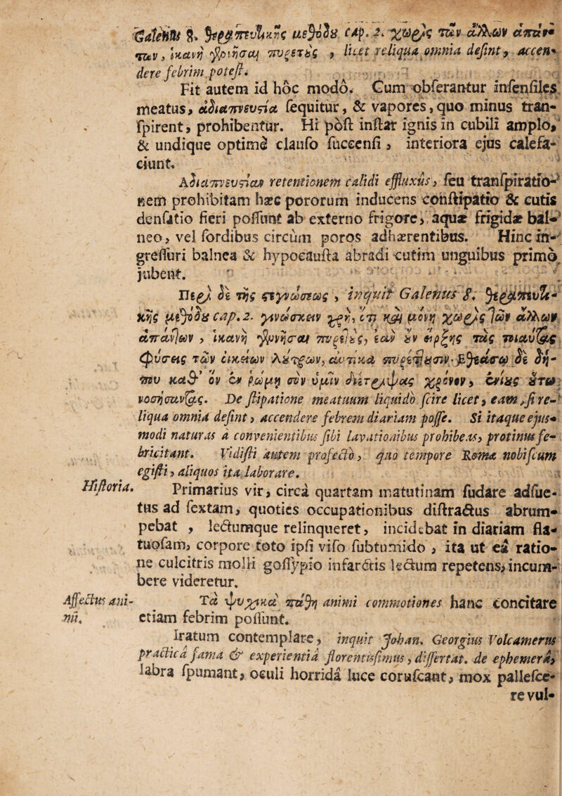 8. U8}vh C4pj. w ctmln Tiiv, hctvfiTPj^STbg 9 lu£t reliqua,onmU defint^ der e febrim poteft. ; ' Fit autem id hoc modo. Gum obrerantur infcnfilc^; meatus, dhetTn/svTict fequitur, & vapores, quo minus trah- fpirent, prohibentur. Hi poft inftar ignis in cubili amplo, & undique optimi claufo fucccnfi , interiora ejus calefa¬ ciunt. ' Aha7PJBv<riaj» retentionem calidi efflitxuS ) kvi txznCpii:iti(^^ Kcm prohibitam harc pororum inducens cohftipatio & cutis denCitio fieri pofliint ab externo frigore,, aqu* frigidae bal^^ neo, vel fordibas circum poros adhaerentibus. Hincin-^t grefiuri balnea & hypocaufra abradi cutim unguibus primo jubent, ^ iJe^J ie Tijg y mcjmf Galenus 8^ cap,2. yiv&oTCHV ct? iQi pivvt xc^^^lcep «Mwr. dncivlm ? \Kceyi} 'Tcv^tlig^ iai tv lug ^veretg t&iv ciKsim Ai^T^ooif^ai^TiKd •mv Kflt-fr* ov (Tvv vfxiv c^lag ^r0i vouTjmvt^g^ De flipatione meatuum liquido fcire licete eamre-- liqua omnia defint > accendere febrem diariam poffe. St itaque ejus* modi naturas d convenientibus fibi lavationibus prohibeMy protinmfe^ bridtant, Vidifli ausem profeclo > qm tempore R&ma nobifeum egipsi y aliquos it a, labor are, iTifloria, Primarius vir, circa quartam matutinam fudare adfiie- tusadfextam, quoties occupationibus diftra^^us abrum» pebat , ledumque relinqueret, incidebat in diariam fla^ tuofam, corpore toto ipfi vifo fubtumido , ita ut ea ratio* iie culcitris moIH goflypio infardis ledum repetens, incum-’ bere videretur, Tc« \pv;^Hce 'rru% animi commotiones hanc concitare Iratum contemplare, inquit Johan, Georglus Vokamerus praHica j ama experientia florcntisfirmts, differtat, de ephemeriy labra ijpumant, oeuli horrida luce corufcaot, mox palleicc- rcvul- Affelius ani