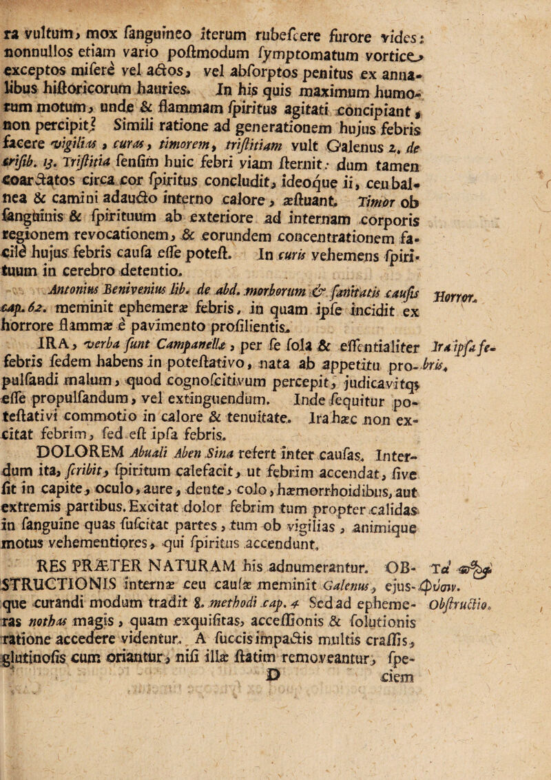 fionnuilos etiam vario pollmodum fymptomatum vortico exceptos mifere vel ados , vel abforptos penitus ex anna¬ libus hifldricorum hauries- Jn his quis maximum humo¬ rum motumj unde ^ flammam fpiritus agitati eoncipiant g fion percipitj Simili ratione ad generationem hujus febris hcerc i cum, timorem^ triftmam vult Galenus z»//e xrifib. ij. Triftitta fenfim huic febri viam flernitdum tamen eoar Statos circa cor Ipiritus concludit, ideoque ii, ceu bal¬ nea & camini adaudo interno calore, refluant Timpr ob fangbinis Ipirituum ab exteriore ad internam corporis regionem revocationem, & eorundem concentrationem fa- hujus febris caufa effe potefL Jn mris vehemens fpiri- tuum in cerebro detentio^ s Antonm Benivemus lib, de ahd, morborum i&.fimtdtls Blorror^ cafuS2. meminit ephemerae febris, in quam ipfe incidit ex horrore flamma? e pavimento proiilientis^ IRA, wrba funt CampartelU , per fe fola effentialiter Itdjpfife- febris fedem habens in poteilativo, nata ab appetitu pro^-to^ puKandi malum, quod cognofeitivum percepit, iudicavitqs efle propulfandura, vel extinguendum, Inde Sequitur po- teftativi commotio in calore & tenuitate. Jrahsec non ex¬ citat febrim, red eftipfa febris. DOLOREM Abualt Aben Sim refert inter caufas. Inter¬ dum ita, fcribitjy fpiritura calefacit, ut febrim accendat, flve lit in capite, oculo,aure, dente,colo,h^morrhoidibus,aut extremis partibus. Excitat dolor febrim tum propter calidas^ in fanguine quas fufcicac partes, tum ob vigilias , animique motus vehementiores, qui fpiritus accendunt RES PRAITER NATURAM his adnumerantur. OB- Ta STRUCTIONIS interna ceu cau(^ meminit Galenus^ ejus- que curandi modum tradit i. methodi sap, ^ Sed ad epheme- Obfiru^io, ras notbds magis , quam exquifltas, acceflSonis & folutionis Tatione accedere videntur. A fuccisimpadis multis craffis, glutiflofis cum oriantur, nifi ilk ftatim removeantur, fpe- P ciem '