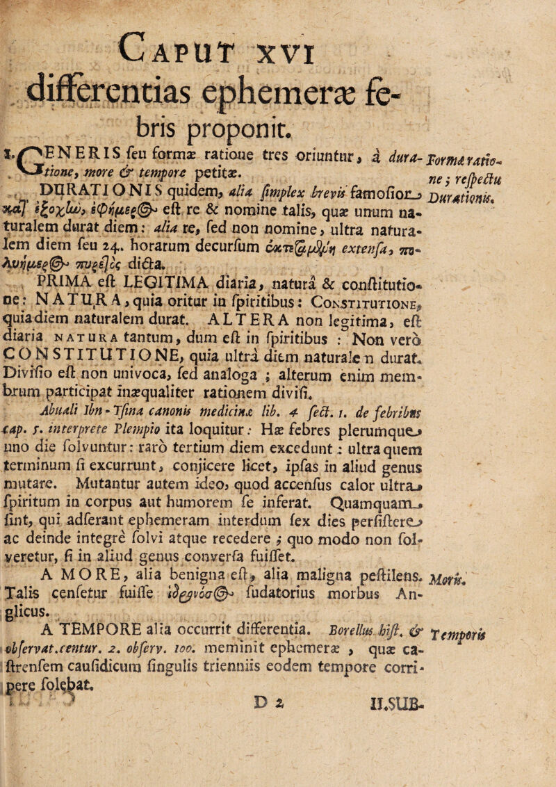 Caput xvi rentias ephemeras bris proponit. *,^ENERIS feu form* ratioue tres oriuntHr, 4 dura-Vomiraiis. more &umf ora ' . ONI S quidem, alU fmflex brevis {dmoCiorLi j)m4tmk* w7’ eft rc & nomine talis, quae unum na¬ turalem durat diem: dia re, fed non nomine, ultra natura¬ lem diem feu 24. horarum decurfum QAL'n%^r\ exttnfa^ THj^sJk didta, , PRIMA eft LEGITIMA diaria, natura 8c conftitutio- oe: N ATll,R A, quia oritur in /piritibus: Constitutione, quia diem naturalem durat. A L T E R A non legitima, eft diaria natura tantum, dum eft in fpiritibus ; Non vero CON STITUTIONE, quia ultri ditm naturale n durata Divifio eft non univoca, fed analoga ; alterum enim mem¬ brum participat inaequaliter rationem divifi, Abudt Ibn - Tfina canonis medkinjt lib» 4- fed. t. de febribns 4ap. T. interprete Vlempio ita loquitur; Wx febres plerumque-» uno die folvuntur: raro tertium diem excedunt: ultra quem terminum fi excurrunt, conjicere licet, ipfas in aliud genus mutare. Mutantur autem ideo, quod accenfus calor ultra.^ fpiritum in corpus aut humorem fe inferat. Quamquam-» fint, qui adferant epheineram interdum fex dies perfiftere-» ac deinde integre folvi atque recedere ,* quo modo non fol- veretur, fi in aliud genus converfa fuiflet. A MORE, alia benigna eft, alia maligna peftilens. Talis cenfetur fuifte fudatorius morbus An- glicus. A TEMPORE alia occurrit differentia. BoreUmMfl. & temporis 4>hfervat.centur, 2. obferv. 100. meminit ephcmerce , quas ca- ftrenfem caufidicura fingulis trienniis eodem tempore corri¬ pere folqbat,
