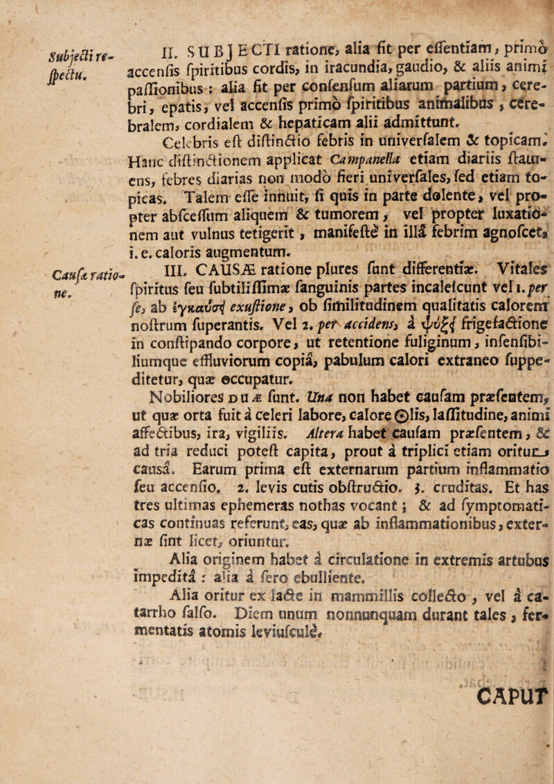 SubjeBt rf- Jpeku, Cauft ratJo ne. II. S U B J E Ctl ratione, alia fit per efientiam, prlm^ accenfis fpiritibas cordis, in iracundia,gaudio, & aliis animr paffipnibus : alia fit per confejifum aliarum partium, cere¬ bri, epatis, vel accenfis primo fpiritibus anithaiibds , c^re*- bralem, cordialem & hepaticarn alii admittunt. Celebris efl: difiindio febris in aniverfalcm & topicam# Hanc difiinctronem applicat Camfanella etiam diariis ftaui- ens, febres diarias non inodb fieri univ^erfales, fed etiam fo- pieas. Talem effe innuit, fi quis in parte dolente, vel pro¬ pter abicefilTfn aliquem & tumorem , vel propter luxatio* nem aut vulnus tetigerit, manifeft^ in ill5 febrim agnpfcet»' i, e. caloris augmentum, IIL CAUSiE ratione plures fiint-differentiae. Vitales? rpiritus feu fubtiliffimaB fanguinis partes incalelcunt veli.^rr fe, ab iyKcttJoi exufttone i ob fimilitudinem qualitatis calorem nofirum fuperantis. Vel fet accidens^ a frige£ad:ione in conftrpando corpore, ut retentione fuliginum, infenfibi- liumquc effluviorum copia, pabulum calori extraneo fuppe- ditetur, qua^ occupatur. Nobiliores du^ funt. Una non habet caufam praefentem, ut quae orta fuit a celeri labore, calore ©lis, laffitudine, animi affedibus, ira, vigiliis, habet caufam prarrentem,& ad tria reduci potefi capita, prout a triplici etiam oritunj causa. Earum prirna eft externarum partium inflammatio feu accenfio, 2. levis cutis obftrudio. ^ cruditas. Et has tres ultimas ephemeras nothas vocant; & ad fymptomati- cas continuas referunt, eas, quae ab inflammationibus, exter- nse fint licet, oriuntur. Alia originem habet i circulatione in extremis artubus impediti r alia i fero ebulliente. Alia oritur ex lade in mammillis colledo , vel a ca- tarrho falfo. Diem unum nonnunquam durant tales, fer# mentatis atomis kviufcul^# ■* ' ■ CAPUT