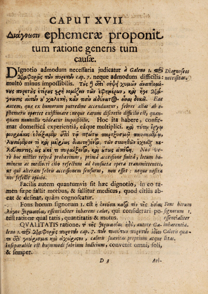 J CAPUT XVII eohemeras tum ratione genens tum caufe. DIgnotio admodum neceffaria judicatur GAleno u Dtagnofeos 2J^(Po^g rtip Tpj^sruSv cap. 7. neque admodum diflScilis: multo minus impoflibilis. Tire cSj' dvanjofAe-^ ilibus TcSy^(ptj^€gay, 5^-» (WT^y ii xAKntii-i%ky noip d^vmr^ civetf ^0««. Eoif mum> quA ex humorum putredine accenduntur ^ febres alias ah fheme^is opertet exiftimare: neque earum di [cretio difficilis e fl^ quan» quam nomullis ^videatur imposfibilis^ Hoc ita habere ^ confir» mat domeftica experientia, eaque multiplici. ftv^dmg cJSi ra Tioc^o^va-^cp t? heunni^yQf.) tcSv ortwrjhdSv ix^^ )idt'mvTegy dg isui it dTtfSti, Nos ve* ri hoc millies reipsa probavimus ^ prima accesfione finitd i lotum ho^ minem ac mediocri cibo refebium ad Confueta opera transmittentes^ UT qui alteram febris accesfionem fenfunts f non effiet: neque nojlr4 vos fefellit opinio, . . Facilis autem quantumvis fit hsec dignotio, in eo ta¬ men fiepe fallit morbus, & fallitur medicus > quod citius ab¬ eat & definat, quam cognofeatur. Fons horum fignorum i. eft h eveim uct^ riv rUg hcnetg Fons horum Khoyov effientialker inharens calor^ qui confiderari po-fignorum /. teftratione qual tatis,quantitatis & motus, , effientialker QVALITATIS ratione» r w S^^factcnctg autore Ga^ inharemia, leno i,'sr& 2]^i(po^g TFu^STtiv cap. p, nexSv rpiovroav m^eroSv .liiov Caloris qua^^ .fis dSi yvod^afia > caloris fuaykas proprium atque litas* infiparabile ek hujusmodi febrium indicium 9 convenit omni, foli, & fonpef. D s