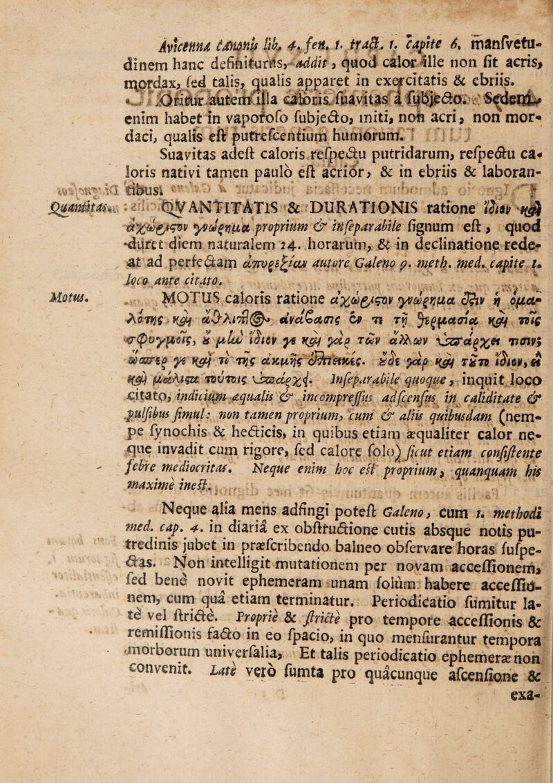 Uom. Av\cm4 imnh Rk 4.^ fen, h iuB. u cafhe S» manfvetu- dinem hanc dcBhitm^^Sy ^dh > quod calor ille non fit acris> nvprdax, fed talis, qualis apparet in ex^citatis & ebriis. «J fiiaviitas^li^tjJ^da* enim habet in vapofofo fubjedo, miti, noh acri, non mor¬ daci, qualis eft putrefcentuinii humorum.  Suavitas adeft caloris rerpedu putridarum, relpecSru ca¬ loris nativi tamen paulo eft acrior, & in ebriis & laboran- \Q. ■-'iL l4v • < ^liVANTlI^ATlS rDURAT^ ratione y/cJ^Yiiia pYvfrium & infeparabile fignum eft, quod •diiret diem naturalem 24. horarum, & in declinatione rede¬ at ad per fedam aTTO^s^iOM auma Galeno meth, med* capite /. loco ante citato, .  *. MOTUS caloris ratione yvd^rj^a 3?iv It optoLF €iyaQa,tng Cfi ts jiig ^(puyy(tivq<i i fala) iStov ye rdv \jzs‘cl^x^ maivi coasTi^ yi rl vtg dKf4.fjg yxp tStu (adAi^u Ttvroig InfeparabUe quoque ^ inquit loco citSLtOi indul^m aqualis & incompreffi^^^ adfcenfm, in caMitate & .pulfibus fimul: non tamen proprium^ cum & aliis quibusdam (nem¬ pe fynochis & hedicis, in quibus etiam sequaliter calor ne¬ que invadit cum rigore, fed calore (o\o) fuut etiam confiftente febre mediocritas, Neque enim hoc efl proprium ^ quanquam his maxime ine!}.„ . ■■ Neque alia mens adfingi poteft Galeno, cum methodi med, cap,^^, in diarii ex obfttudione cutis absque notis pu¬ tredinis jubet in prxfcribendo balneo obfervare horas fufpe- das. Non intelligit mutationem per novam acceflionerh, fed ben^ novit ephemeram unam (olum habere aceeflid- nem, cum qua etiam terminatur. Periodicatio fumitur la¬ te vel ftride. Proprie dc firlcie pro tempore acceffionis & remiffionis fado in eo fpacio, in quo menfiirantur tempora morborum univeiTalia, Et talis periodicatio ephemer/non convenit, ute vero fumta pro quacunque afcenfiojnc ^ exa-