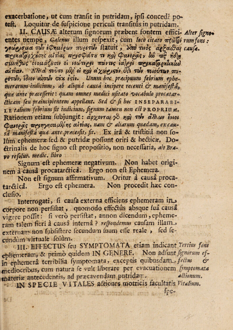 teft^ Loquitur de fufpicione periculi tranfitusinputridam. II. CAUS^ alterum fignorum prsebent fontem effici- A!rerfigH9% entes nempe > Gaknus illum refpcxit, cum lecb enato rumfons : ^oi^tTUct ti!v i(pf}m^ci)v TPJ^STtiv ftatuit, '^oto Uvig caujk* ckatioj^ (S^(T(pdr8 it CPcus^gy Im 'zjf ffwuvf^C^^yond^^oiv o\ tiscuTi^t Tmvjsg Ictiwj^Ka^^KltKlii aliioAf* *n)V7D fjSp €i fi^ ct^6i^^'v 3^ toSv vsiovrssv otv ^iTtSvp iifov 'dmiSv dnc i^v. Unum hoc practpaum febrium ephe-^ merarum Mkium > ab aliqua causa incipere recenti & mamfeftii ante fracejferh: quam omnes medici ufitato •vocabulo procatar* hicam feu praincipientem appellant» Sed & fi hec i n s e p a R A b i« L E talium febrium fit indicium» fignum tamen non f i? p R o p r i u m. Rationem etiam fubjungit; dpxovTa^ fd toSv hm (pcu>g^^ vtfsrtyrimjL^ri? cdticts» nam & aliarum quadam^excau* sd manfeftd qua antepracesfith fit. Ex ira & triftitia non fo* Itim ephemerae fed & putridse pofTunt oriri & hedica?, Do- drinalis de hoc figno eft propofirio, non neceflaria, aitBra- vo refolut» medie» libro Signum eft ephemer» negativum. Non habet origi¬ nem a causa procatardica. Ergo non eft Ephemera. Non eft fignum affirmativum. Oritur d causa proca- tardici. Ergo eft ephemera. Non procedit hacc con- clufio. , Interrogati, fi caufa externa efficiens ephemeram in-» ebrpore non perfiftat, quomodo effedds absque fua causi vigere poffit: fi vero perfiftat, annon dicendum^epheme- ram talem fieri i causa interni ? rejpondemus catifam illaiTL, externam non fubfiftere fecundum fuum efie reale , fed fe¬ cundum virtuale Iblnm. - SIL EFFECTUS feu SYMPTOMATA etiam in&cznt jeftm fom ephemerami & primo quidem IN GENERE. Non zdCrxntfignorum ef-^ JIT ephemera terrifeifia fymptomata, exceptis quifaosd:afn_,& inediocribus, cum iratura k vuk liberare per evacuationem fymptomata ifiaterise antecedentis, ad pr^Bcavendarn putridarr;. ablhmm» - IN SF ECI E Y i TALES adiodes motricis facultatis Vitalium^