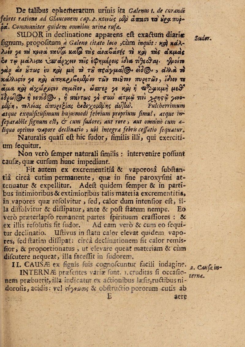 De talibus ephetfteraram urinis ka Gafems h de curande febres ratione ad Glaucmem cap, KOitcos ySp dmoi vi pei* Communiter quidem ommbm urina rufa, SUDOR in dedinatiofic apparens eft exadum diaric fignumj propofitum a Galeno citato loco ,cura Inquk: naA- ^ Tui^ KciQ ms dvotSdoig 7i mg dfCfids cp T« ^dhigsc yjssrd^x^^ i(pr}^i^eig idta 7?5«c9'rt/* '^o.m dsf bToeg iv f&vi v rS otgdyfacti^ &S(^ s dXkd li Kd?^igir ye Kg4 dwjK^SopSlpev rm mSm vru^iTmy iJioy w »c^ cixdpjLgpy onfa^oVi daxreo yi ^ ^ VC7}^@^ , n Ttdvwg ys irtui dr^d wt p^ya- IU^n% TB^eicsg uTW^s^ictg dvjlw, Pulcherrimum atque exquifitisfimum hujusmodi febrium proprium fimul > atque in*' feparabile fegnum eH^ & cum fudore, aut rore y aut omnino cum a^ liquo optimo sapore declinatio y ubi integra febris cejfatio fequatur^ Naturalis quaCTeft hic fydor; fiipilis illi, qui exerciti¬ um iequitur. ^ Non vero femper naturali firnilis i intervenire poffunt caufar, quae curfum hunc impediunt Fit autem ex excrementitia & vaporosa fubftan- tia circa cutim permanente, quae in fine paroxyfmi at¬ tenuatur & expellitur. Adeft quidem femper Sc in parti¬ bus intimioribus^rextimioribus talismateiia excrementitii* in vapores quas refolvitur , fed, calor dum intenfior eft, il¬ la diflblvitur & diffipauir, ante & poft ftatum nempe. Eo vero praeteriapfo remanent partes fpirituum crafliores : & ex illis refolutis fit fudor. Ad eam vero & cum eo fequi- tur declinatio. Uftivus in ftatu calor elevat quidem vapo¬ res, fedftatim diffipat: circa declinationem fit calor rernis- iior, & proportionatus , ut devare queat materiam 6c ciim difeutere nequeat, illa faccflifc in fudorem* II. CAUS^ ex figuis fuis cqgriofcuntur facili indagine. INTERNA prssfentes variae funt. j. cruditas fi occafio- netn prsebuerif, illa indicatur ex asionibus ]aEiis,rudfbusni- dorofis, acidis Vvel 3c obftruc^iapororum cutis ab E aere Canfkjn^ mna*