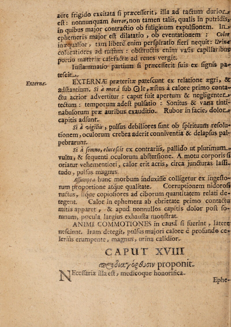 £xtern<£^ ) aere frigido excitati fi pr*eefferit>. illa,ad taftutn durior.^ eft • nonnunquam horror>non tamen talis, qualis in putridisj» fn quibus major contradio ob fuliginum^ expulffonem. Iiij> ephemeris major eft dilatatio , ofr eventationem' : Color iiijBdualior r tam libere enim perfpiratio fieri nequit : Urin^- coloratiores ad; ruftum r obftrudis enim vaSs capiilanbuSi portio materi* calefafr* ad renes vergit.- _ Inflammatio’ partium fi prxccffcrit fu is ex: fignis pa- EXTBRN^ praeteritx patefeunt cx: relatione xgvh Sc ^dftantium^ Si a mora fub Qle>>a2flus>a calare primo conta-^ au acrior advertitur :: caput fuit apertum’ ac negligentei:^^ teaum :: temporutir adeft pulfatio : Sbnitusv ^ vana' tinti- naburorum pr« auribus; exauditio«. Kubor in facie,, doloc^: capitis adfunt,- _ Si a 'vigilm, puHus cTebiliores fiint ob' fpirituufh refolu- tionem, oculorum' crebra aderit conniventia. ac delapfus pal- pebrarumv St a fomnoielucefcit ex contrariis,' pallido ut plurimum^ vuItu', & fequenti oculorum abfterfione. A niotu corporisfi: oriatur vehementiori, calor erit acris> circa juncturas lafli-i fcudo , pulfbs magnum ^ Affiirnpta hmc morbum^nduxiffe colligetur ex ingefio-r fum proportione atque qualitate.. Corruptionem nidoroft rudus,, iique copiodores ad ciborum quantitatem relati de¬ tegent. Calbr in ephemera ab ebrietate primo contadu; mitis apparet ? Sc apud nonnullos capitis dolor poft fo- mnum, pocula largius cxhaufta lixotjftrat. ANIMI COMMOTIONES in causa (i fuerintiaterc- nefcitint. Iram. detegit, pulfus majori calore e profundo ce• lerius erumpente, magnus, urina calidior.. CAPUT xviir i < proponit. ^Q^Eceflaria illa eft, medicoq[ue honofificac