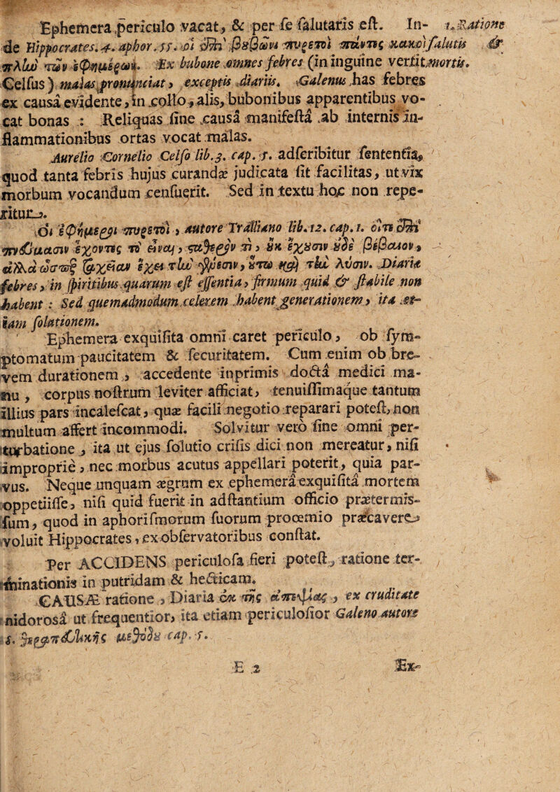 Ephemcra .periculo .vacat, & per Je falutaris eft. In- t.sjtms de ^ranTif xttutii/alutif , «y^//» buho^ic ,.of}iK€s^cbfcs ^in inguine v^xtit^ottu» Celfus) tiutliis^xBtuinciat} exceptis ,diiiriis, sGa/cwws ,has febres ex. causa ev3dente,in.coHo, alis, bubonibus apparentibus vo- . cat bonas : Religuas fine .causd manifefia .ab internis 3n- flammationibns ortas vocat .tnalas. jimlie ;€or»eHe Celfo lib.s. cep. <j. adferibitur fententia, ' quod tantafebris hujus curandse judicata fit facilitas, utvix morbum vocandum cenfuerit. Sed in textu hoc non repe- ritunj. ... A .»1. xdiiipinte^i^^svnttststereTrMUnolib.te.cap.i.etrtdm mdSuaojt ‘n>' «fo/, sa^sg^'!' sl, sk BiBccsoUi dAdacr'S!§ rlw' ipewtSm tw T&f Zvmti. Diam febres, in (piritUm.quarum eft 'ejentia > firmum .quid & flabile nou habent: Sed quemaimadum.eeiaem .habent^generationem y it* m~ tam folpitionem., ' Ephemera exquifita omni caret periculo, ob fym- ptomatum paucitatem & fecuritatem. Cum enim ob bre¬ vem durationem, accedente inprimis dofta medici ma¬ nu , corpus noftrum leviter afficiat, tenuifllmaque tantup illius pars Incalefcat, qus fecilhnegotio reparari poteftmon multum affert incommodi. Solvi tur yerb fine omni per- itUfbatione j ita ut ejus folutio crifis dici non mereatur, nifi .improprie , nec morbus acutus appellari poterit , quia par¬ vus. Neque unquam «grum ex ephemeraexquifita .mortem oppetiiffe, nifi quid fuerk in adftantium officio praetermis¬ sum, quod in aphorifmorum fuorum prooemio pra&avere^ ■voluit Hippocrates, exobfervatoribus conflat. Per ACCIDENS periculofa fieri poteft^ ratione tcr- rfiiinationis in putridam & heSicam^ ^€AI1SJE rationeDiaria ax. ntis ., ex cruattate nidorosi utfrequentior, ita etiam .periculofior G.«/c»a s. ^^7tdUlmn( cap r• 'E ;i -^X
