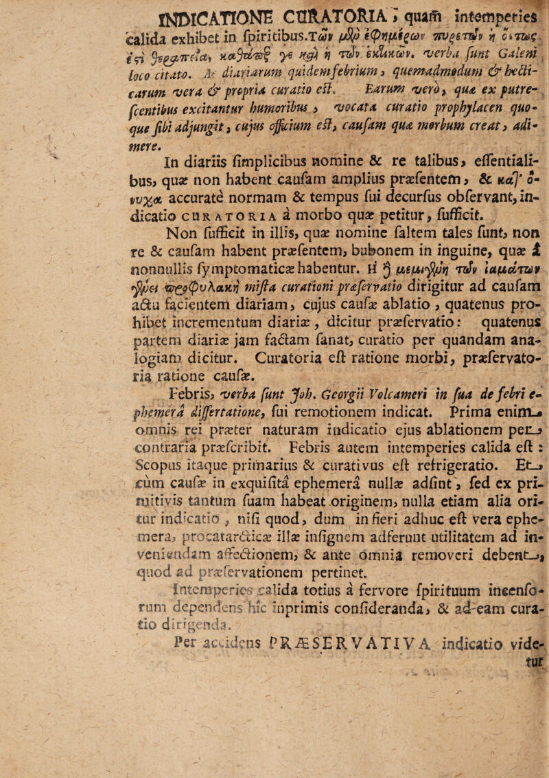 INDICATIONE CURATORIA J quaffi intemperies calida exhibet in fpiritibus.Ta» i<Pnfit_sa)v •TW^BT^y ij €<n ^ h 'T^i.sdiK^v, a/erha fmt Galeni loco cttatv. Af (Alandrum qmdemfebrmn > quemadmodum & be^ti- carum •vera & propria curatio eU. Earum ^ero^ qua ex putre^ ^ fcentibus excitantur humoribus > njocata curatio prophylacen quo* que fibi adjungit i cujus ofictum eB, caufam qua morbum creat > adi* mere. In diariis fimplicibus nomine & re talibus > ellentiali- bus> qusc non habent caufam amplius pr^efentem? & »«7 o- accurate normam & tempus fui decurfus obfervant, in¬ dicatio cURATORiAa morbo qu^ petitur, fufficit. Non fufficit in illis, quae nomine faltem tales funt, non re & caufam habent praefentem, bubonem in inguine, quae t nonnullis fymptomaticae habentur. H ^ 7ziv iaficitue rsr^(pvKam mifta curationi pr&fervatio dirigitur ad caufam zGta facientem diariam > cujus caufae ablatio , quatenus pro¬ hibet incrementum diariae, dicitur praefervatio: quatenus partem diariae jam fadam fanat, curatio per quandam ana¬ logiam dicitur. Curatoria eft ratione morbi, praefervato- ria ratione caufae. Febris, •verba funt Joh. Georgii Volcameri in fua de febri e- phemerd dijfertatione, fui remotionem indicat. Prima enini-* omnis rei prxtQc naturam indicatio ejus ablationem perL> contraria prsefcribit. Febris autem intemperies calida eft : Scopus itaque primarius dc curati vus eft refrigeratio. Et_j cum caufae in exquifita ephemera null^ adftnt, fed cx pri¬ mitivis tantum fuam habeat originem, nulla etiam alia ori¬ tur indicatio , nifi quod, dum in fieri adhuc eft vera ephe- mera, procatardiese illae infignem adferunt utilitatem ad in* veniendam affedionem, Bc ante omnia removeri debeat->> quod ad pr^fervationem pertinet. Intenipe“ies calida totius a fervore fpirituum inscnfo- rum dependens hic inprimis confideratida, di ad^eam cura¬ tio dirig-;:nd3. Per ac.:dms PR^SERVATIV A indicatio vide¬ tur