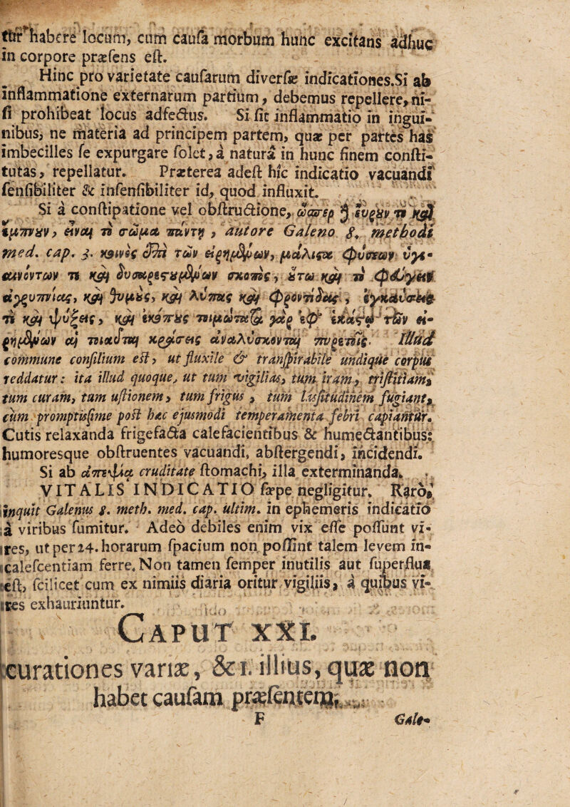 ^ habere locum, cum caufa morbum huhc excitans aShuc in corpore prsfcns eft. Hinc pro varietate caufarum diverfe indicatIones.Si ab inflammatione externarum partium, debemus repellere,rti- fi prohibeat locus adfeaus. Si fic inflammatio ih ihgui- nibusj ne materia ad principem partem, quat per partis has imbecilles fe expurgare folet,d natura in hunc finem confti- tutas, repellatur. Praterea adeft hic indicatio vacuandi fenfibiliter & infenfibiliter id, quod, influxit i. Si a conftipatione vel obllrudibne,.aa0-i^ $ t^TniiV) woti 79 a-ufiet •mhf , aut ore Galeno g, metltoM med. cap. }. ratok tu» ^vcmf: vyt’ eutmm tt «aasc, »' «vy57»!«f, 3v(«sf, »c^ Atlawf i iWaii)o4^ •V. N f V ». / ■' . ' f- -V » » •ti ^ TBtfZOfmQn #1- g}}f^6t)¥ cc} macfjuf Kgj^oreig dilaXC^vi^ ^gems> itiud €ommme confilium eHy ut fluxile & trdnflflrabite uhdtqfle corf iti reddatur: ha illud quoque^ ut tum ^igUiasy thmjrain^ tfiflitiami tum curanti tum ultionem > tum frigus > tum talfuMihem fugiant fum promptisflme poti hac ejusmodi iemperahtenia fehri capia^ Cutis relaxanda frigefada calefkientibqs & humedantit^ humoresque obftruentes vacuandi, abftergendi, incidendi. Si ab cruditate ftomachi> illa exterminanda^ • VITALIS INDICATIO fa?pe neglig^^ K^ro# \tnquh Galenus g. metb» med, cap, ultim. in ephemeris indicatid ,a viribus Tumitur* Adeo debiles enim vix e/Tc pofTunt vi- iresj ut per 24. horarum fpacium non poffint talem levem in- tcalefcentiam ferre. Non tamen femper inutilis aut fuperflua, eeft, fcilicet cum ex nimiis diaria oritur, vigiliis, 4 qu^us yi- ires exhauriuntur. ^ i Caput XXL icuradones vansc, &i. illius, qux non habet cauftm i4S: Cale* /
