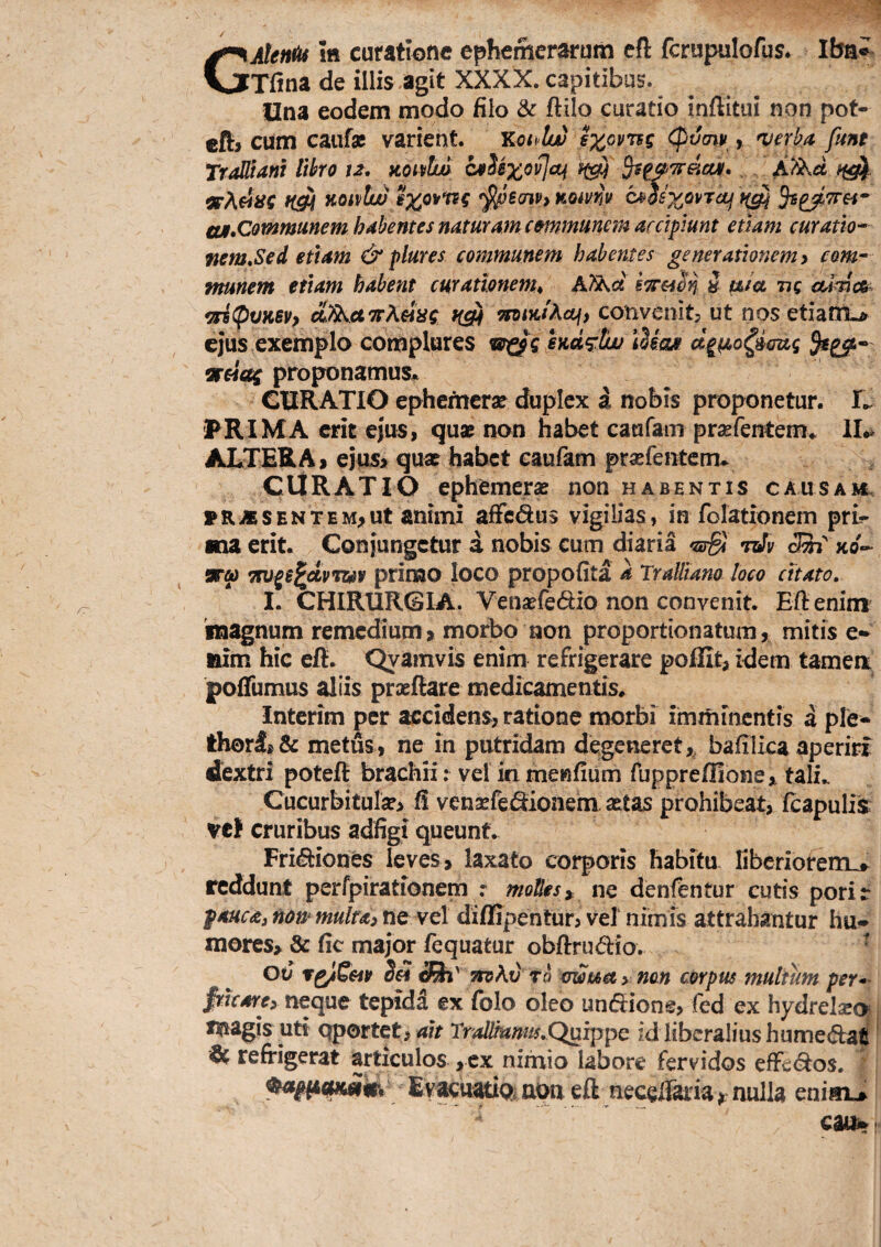 GMen^ itt curatione ephemerarum cft fcrupulofus. Ibn*. Tfina de illis agit XXXX. capitibus. Una eodem modo filo & ftilo curatio inftitui non pot- cfl:> cum caiifsc varient. THoi^lw (pvm , 'verka funt TraUiam Ithro 12, koivIw cvSixovIaj ^s^'^dca/» . . Kotvtw ^Benvy %omv c^hx^vTOj aji,CQmmmem hdhentes ndturam emmunem accipiunt etiam curatio* ftem^Sed etiam & plures communem habentes generationemy com^ munem etiam habent curationem^ Ai^ci h tata ng OAmOi^ 9ri(pvK6Vp diSS^aTTAeiac ^intActi, convenitj ut nos etialTL^ ejus exemplo complures indfttw d^tao^imig 5r«aj proponamus* CURATIO ephemerar duplex a nobis proponetur. 'FRIMA crk ejus, qax non habet caufam prsefentem* II.» ALTERA, ejus> qua? habet caufam prasfentem- CURATIO ephemera? non habentis causah. * R iE s E N T E M, ut atitiTii afFcdus vigilias, in folationem pri¬ ma erit. Conjungetur a nobis cum diaria <sS nJv &' xo- srw Ttu^g^apTuv primo loco propofita a Tralliano loco citato, I. CHIRURGIA. Vensefedio non convenit. Eftenim 'magnum remedium, morbo non proportionatum, mitis e- iiim hic eft. Qyamvis enim refrigerare poffit, idem tamea pofifumus aliis prxftare medicamentis* interim per accidens, ratione morbi imminentis a ple- th0rl,& metus, ne in putridam degeneret,, bafilica aperiri dextri poteft brachii; vel in meniium Tuppreffione, tali.. Cucurbitula, fi vensefedionem. a?tas prohibeat, fcapuliis vcf cruribus adfigi queunt. FriiSiiones leves, laxato corporis habitu liberiorem..^ reddunt perfpirationem molles^ ne denfentur cutis porir fauca^ non* multas ne vel diflipentur, ve! nimis attrahantur hu- mores, & fic major fequatur obftrudio, ^ otJ r^S&tv 5« TtvAv To xmua > non corpus multum per*- fricares neque tepidd ex fblo oleo undiione, fed ex hydrel2E<> x^iagis uti Qportet, ait Trallmnm,Qurppc id liberalius hume<^aC' ^ refrigerat articulos , cx nimio labore fervidos efFe<9:os. EvacuariQ.aoueft necelTaria^ nid^ enim> cai^
