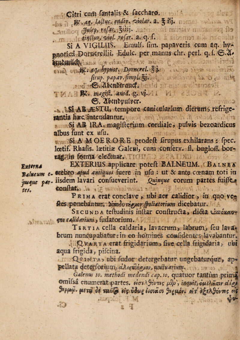 balneum e* jwquc f4r* t€f* Citri cuifl fsntalis & faecharo. ■^.ftq.U^uc.endiy.nmlar.z,^^. ; r ti^^f(h'vi(>l..fof4r..3,[Ci.C, Si A VIciLIlS. Einulf. fiin. papaveris cum aq. hy- Pprocrpilii, Edule, per manus ehr. peri. q. f. firuf. fafav.fintpk’§]v^ i^ ; ■ a. . W 't; V i i vi / magtfl.. U /i : . ©♦ 2(&eubpu(^er. /^Sl AE tempojre ^a^cul-ailu^ diertinl6 refrige- if^tiafisfcMendantur^'^^ ^ a ? IRA> pufivis bezoardicus albus lunt ex ufu^ t V ^l. A OE E Q RE prodeft firupus exhEarans; fpec IcetiE Rhafis, laetitia? Galesi^ cum vConferv^ fl» bugloR bor*^ fernia ■cleSuar*. rr'nr‘ ^ . EXXRRIUS ^appM^are poteft BALNEUM. / R a l nj^ ^et tathip Apid ann^ms fuere iii ufu : ut & ante ccenam toti iti iisdem lavari confueverint.^ ^nque eorum partes fuiiTeji Prima erat conclave r ubi aer calidior > in quQ^v^ Secunda teftudinis inltar conftruda, di(Sa Kjzsimvr Tertia cella caldaria, lavacrum, labrumv feu lavat^ brum nuncupabatur?in eo homines iCj^deotesvlavabantur. ;jQ v^AvR T A erat frigidarium;» five cella fri^.daria, ubi aqua frigida, pifeina. •Q^Mtf,T‘A > ubi fudor detergebatur ungebaturqne^i ap^ I^Uata 4et0|foriwni> m^mrmm*, | Galenus lo,. methodi medendi cap, lo^ quatuor tantum prima
