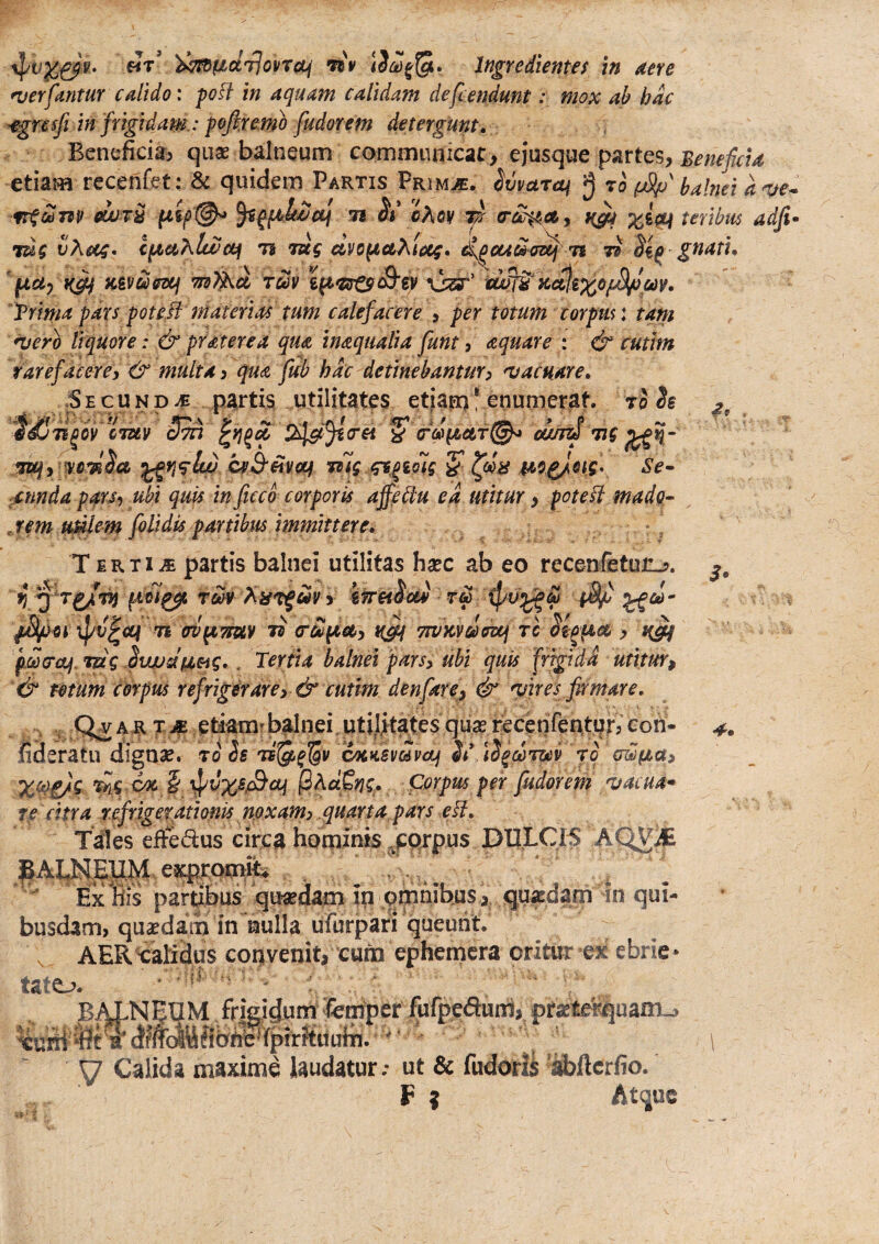 «t’ )><;tdficirlopT0i( fiv Ingredientes tn Atre •verfantur calido: poft in aquam calidam defcendunt; mox ab hac -egrcsft in frigidam.: pofiremo fudorem detergunt» Benefidaj quas balneum cornmiinicat, ejusque p;irtes, etiam rccenfet: & quidem Partis Primje. Uvaroi ro (jSp' balnei a OUUT^ 7i A* cAov w teribus adfu 7ug vXo(4* cptahlwceif it lug avo^cthtotg. n li gnati* ' fauy Kivdffscf tuv t^^sr^S'€V vier’ Trima pars pote^l materias tum calefacere , per totum corpus: tam *verb liquore: &praterea qua inaqualia funt, aquare : & cutim rarefacere, & multa, qua fub hdc detinebantur, nj acuar e* •Secund-c partis utilitates etiarr)* enumerat. t3 h 2* ji^by cTUv cJ^ (rei ^ ouu^ 71 f TUfyi^ycis^a S' Se» jctmda pars, ubi quis in ficco corporis affeblu ea utitur, poteH mado- jem uMlem folidis partibus immittere* ' T E R TI .E partis balnei utilitas hsec ab eo recenfetun^. 7i (rV^TTUV G'£pict, TtVKvdffUj TC pwcrof.mg Suujdtaeig*. Tertia balnei pars, ubi quis 'frigida utitur, '& mum corpus refrigerare, & cutim denfare, & quires firmare, , , A R T M etiarni b^nei. utilitates quse recenfentur? eoh- fideratu digase. 70 Ss cacKSvdvctj St iS^djzev jo awfia, X^i/^ ^ Corpus per fudorem •vacua* re citra refrigerationis noxam, quarta pars e^i. Tales effedus circa hominis ^porpus DULCIS AQV^ expt^ ,/ ■ . * ' . . 1 Ex fcs partibus qusedam in omnibus > quadam -In qui¬ busdam, quadam in nulla ufurpari queunt. V, AER talidus COO venit, cura ephemcra oritur ex! ebrie • tate,?. ■  '■ * ' balneum friRigum er uni, pr^terquairu !.-'U y Calida maxime laudatur.- ut & fudorU '^ftcrfio. P ? Atque