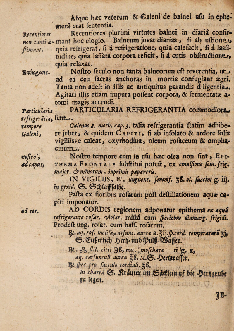 Atque hxc veterum & Calem de balnei ufu in ephe- inera erat fententia. ^ecentmes Recentiores plurimi virtutes balnei in diariS confir- non tanti a- mant hoc elogio. Balneum juvat diarias , fi ab uftione^* fimant. quia refrigerat, fi a refrigeratione^ quia calefacit, fi a lasfi- tiidiiie, quia lafiata corpora reficit, fi a cutis obftrudione-i, quia relaxat. Noftrp feculo non tanta balneorum eft reverentia, ut-» ad ea ceu facras anchoras in mprtis confugiant xgri. Tanta non adefi m illis ac antiquitus parandis diligentia^* Agitari illis etiam impura poflent corpora, & fermentatae a- tomi magis accendi. TmicutarU PARTICULARIA REFRIGERANTIA commodiora^ refrigerati4:^ funt-». tempore Galenus s. meth. cap.^. talia refrigerantia ftatim adhibe* Qaleni, re jubet, & quidem C apiti, fi ab infolato & ardore fblis vigiliisve caleat, oxyrhodina, oleum tofaceum & ompha- cinunxj. nojlro^ Noftro tempore cum in ufu hasc olea non fint, Epi- 4d eapuh themaFrontale fubftitui poteft, emulfione fem, frig^ major, & minorum inprimis papaveris. IN VIGILIIS , R? . unguent, fomnif. ^S.ol. fisecimg.iij. in pyxid. ©. @^(uffa(6c. Pafia ex floribus rofarum pofl: defiillationem aqu» ca« piti imponatur. Ww. CORDIS regionem adponatur epithema fA: refrigerante rofar. miolar. mifta cum fpeciebus diamarg. frigidi. Prodefl: ung. rofat. eum baif. rofarum* ^l.aq.rof, melifajcarfunc,aurea a.^i].fr.cord, temperatarux^ &. (gu^trlt* uii^ jftvi 5K* 9S, nuc. [rnofebau ti ^g. x, aq. carfunculi aurea U.&. •Ocrgn?a(ftr. l^.Jpec.pro facculo cor diali. In charta 0- ^r4«f<r, im uf •9<fS3ra6< 1« Kjm. {