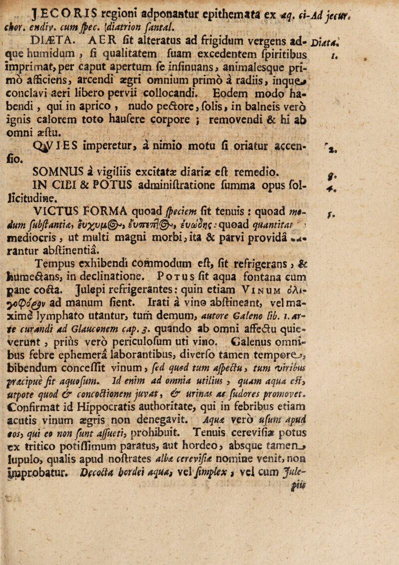 JECORIS regioni adponantur epitheinafa ex <5. d-Ad jeetir. chr. endiv* cum Jpec, {diatrhn fantaL Dli^TA. AER alteratus ad frigidum vergens ad» qaehamidum , fi qualitatem fuam excedentem fpiritibus /. imprimat,per caput apertum fe infinuans^ animalesquc pri* mo afficiens3 arcendi aegri omnium primo a radiis, inque*» conclavi aeri libero pervii collocandi. Eodem modo ha¬ bendi , qui in aprico , nudo pedore, folis, in balneis vero ignis calorem toto haufere corpore j removendi & hi ab omni seftu. V C^IES imperetur, a nimio motu fi oriatur aceen- fio. i SOMNUS a vigiliis excitatae diariac cft remedio. IN CIBI & POTUS adminiftratione fumma opusfol- licitudine. VICTUS FORMA quoad fieckm fit tenuis : quoad f, dum fubfiantuy evx^(^^> ivmTrj^, quoad quantttat ^ > mediocris, ut multi magni morbi,ita & parvi provida rantur abffinentia. Tempus exhibendi commodum eft, fit refrigerans, ic liiimedans, in declinatione. Potus fit aqua fontana cum pane coda. Julepirefrigerantes; quin etiam Vinum oA^- yi(pQ^v ad manum fient. Irati a vino abllineant, vel ma¬ ximi lymphato utantur, tum demum, amore Galeno fib, i. ar^ te curandi ad Glauconem cap, 3. quando ab omni affedu quie¬ verunt 3 prifis vero periculofum uti vino, Galenus omni¬ bus febre ephemera laborantibus, diverfo tamen temporo, bibendum conceffit vinum, fed qusd tum afpeflu, tum njtrilus fracipue fit aquofum. Id enim ad omnia utilm , quam aqua eU^ utpote quod & concoWionem juvat, & urinas ae fudores promovet. Confirmat id Hippocratis authoritate, qui in febribus etiarii acutis vinum aegris non denegavit. Aqua vero ufum apud tos> qui eo non funt ajjmih prohibuit. Tenuis cerevifiae potus ex tritico potiffimum paratus, aut hordeo, absque tamerL» lupula, qualis apud noftrates alba cerevifia nomine venit, non iruprobatur» Decolla berdei aqua^ y^l fimplex # vet cum Juk-