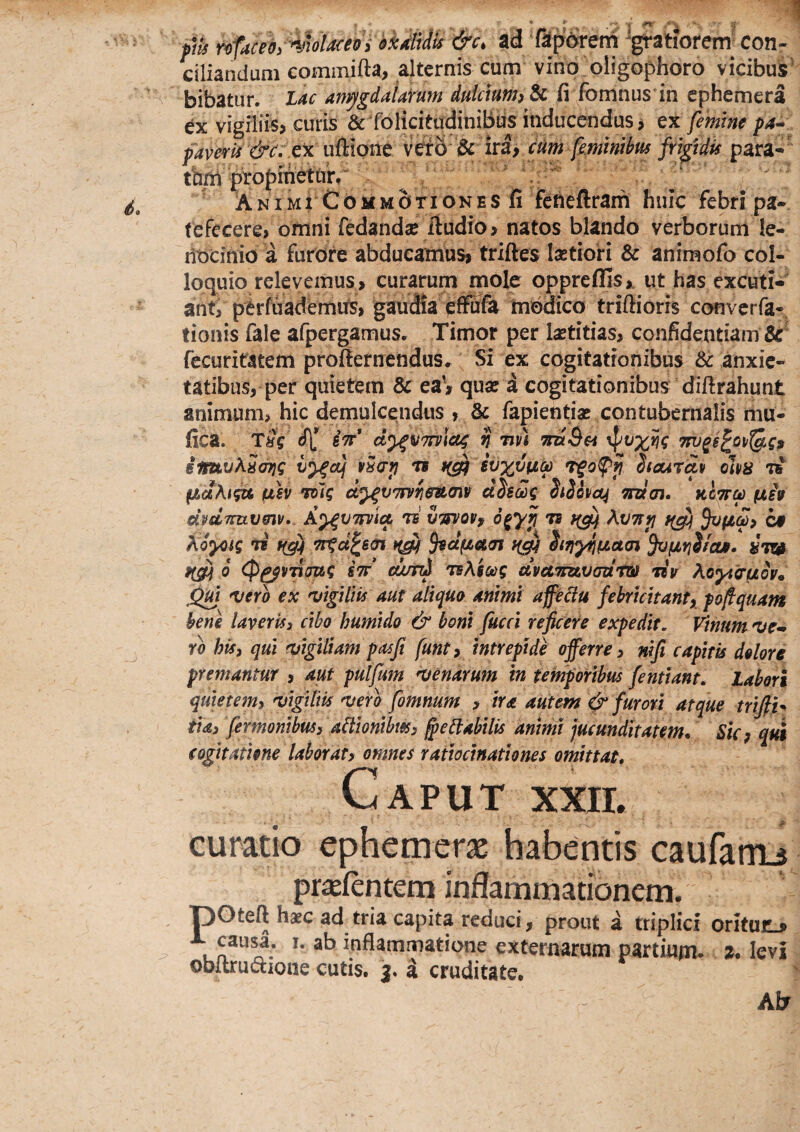fik ad fiporem 'gratiorem^ con¬ ciliandum commifta, alternis cum vino oligophoro vicibus bibatur. Lac amygdaUirum dulcmm)^ fi fomnus in cphemera ex vigiliis? curis &foIicitudiniBus inducendus? ex femine pa^ ex uftione vtto ^ ftjgtdis para-' thni ^opmeturr  A NIM i C d M M o TI o N E s fi fencfiram huic febri pa-. fefecere? omni fedandse fiudio> natos blando verborum le¬ nocinio a fuidre abducamus? triftes laetioH & animofo col¬ loquio relevemus ? curarum mole oppreflis?. ut has excuti¬ ant? pCrfuadbmits? gaudia effufe modico triftioris convcrfa-, tionis fale afpergamus. Timor per laetitias? confidentiam fecuritatem profternendus. Si ex cogitationibus & anxie¬ tatibus, per quietem & ea? quae a cogitationibus difirahunt animum? hic demulcendus , & fapientiae contubernalis mu- fica. TSg iTT* d^VTfviac; n tiv) TruSa Tni^s^oi/^g, iimvKScnjg vScrp rs ivxvfza T^opji hourav oha pbdKigu fxh Tolg ei^vmeumv dhalg diihci^ mcn* kItt^ fih dpdTTuvmv». A^VTFvla, rs uTfvoVf AvTCp cf Koycig n' Trgd^em hriyfifjLctai 6 (p^vvioag stt’ d/jtd TsAsctig dvet7nzvad'rw *dv Ao^tcruov* jQm vero ex vigilw aut aliquo animi afeiiu febrlchantx pofiquam bene laveris3 cibo humldo & boni fucci reficere expedit. Vinum ve^» rb his3 qui vigiliam pasfi funty Intrepide offerre 3 nlfi capitis dolore premantur ? aut pulfum venarum in temporibus fentlant. labori quletem3 vigiliis vero fomnum ? ira autem ^ furori atque trifih ila3 fermontbuss aftlonlbmy ^ebiabilis animi jucunditatem* Sky qui cogitatione laboraty omnes ratiocinationes omittat* c APUT XXII. curatio ephemeras habentis caufarrB pr^fentem inflammationem. pOteft haec ad tria capita reduci, prout a triplici oritur • causa. I. ab inflammatione externarum partium* a* levi obitru(5tione cutis, j. a cruditate. Ab