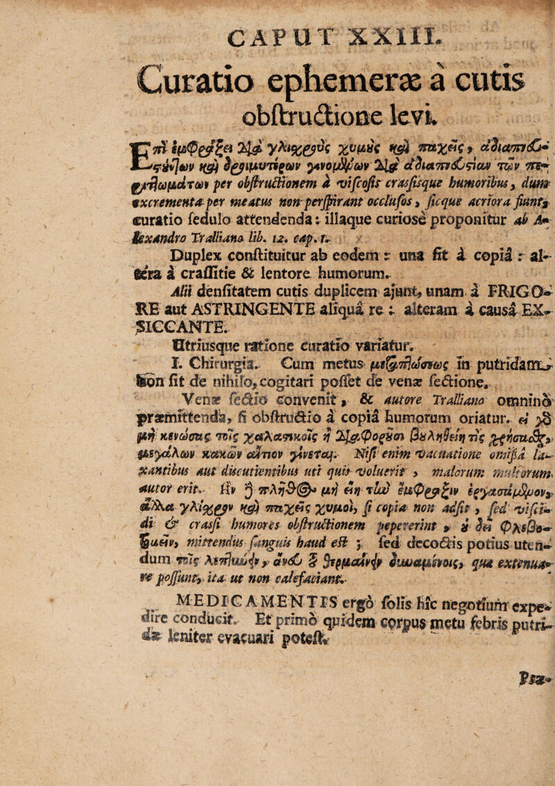 CAPUT eDlTC a cutis EtH 20 dZiamiC^ ^ajm H§M ytvoi^m 2i^ dhttmdj^ax 't^v ^liaifidtm per abfiYUdnonem a ^ifcofo crasjisque humoribus y dum 9xcrementa^ per meam uon perffirantocdUfoSi ficque aeriora fiunta^ curatio fedulo attendenda i illaque curiose propoaftur ab M tsxandroTrdtiam Uk 12^ cap, T^ \ Duplex conftituitur ab eodem t una fit i copia r al* aera i craflitie & lentore humorum^ Alii denfitatem cutis duplicem ajunt, unam a FRIGC^ RE aut ASTRINGENTE aliqua realteram i causa ?I€GANTE. Utriusque ratione curatio variatur. _ L Chirurgia. Cum metus^ m putridam^ Son fit de nihilo, cogitari poflfet de ven^e ledione, Ven* ficSio convenit, & autore Tralliano omninS^ praemittenda, fi obftrudio d copid humorum oriatur. « >S lan Ksydoug: ^ 2l^.<Pof5(n ri? $Asyd\m KemSr cdnov ^psteqi Nijl^ enm 'Vacmtione omifU la-^ Xantibus aut ducutiemihm mi quis^ 'Voluerit > malorum mufmum^ autor erlu iiv ^ 7tA9j&@^ fatj rkd Tinxdig f copia non adftr y Jed^ifili» di & crasfi humores obftrtUtionem pepcrerint > i Sh ^uHPy mittendus fanguis haud eB 5. led ciccodis potius uten» dum Tug y dv^ 5 5r^(iicdv{f itwctfMhoiSy qm extenua*' ^ ppjfunty. ita m non caiefaeian^^ MEDICA M E N TIS ergo folis hic negotium cxpe*^ dirc condUeif. Ef primS qprdcm corpus metu febris putri- «ar leniter evacuiiri poteif*-