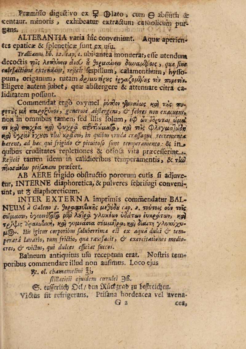 Prasa-iiiTo digeiHvo ex p (^lato, cum © abfiufh & «entaur, minoris , exhibeatur extra<auRi eatooiicum pur^ ALTERAlSiTiA; varia hic conveniunt. Aqu» aperieh* tes epaticae & rpleneticse fuiit jex Trdtlidnm. tik ubi^antea hioniicrar^ effe utendum decodis AfWJtyW ^ iwuap^^mc > gu^fwc mlefdclme e^untirnt) fet^illurri, calaxnentkim, hyffo- pum>, origanum, tviUm ^^/uvii^ag wvfisny^ Eligere autem jubet, qtix abilergere ic attenuare i:itra ca- liditatem poffunt Commendat ergo oxymel pv-^ot/ ^vma>g ri^ ^trii m & febres non exeuMms» noa in omnibus tamen, fed illis folum, v^av ixycn^ rtw a^mh in quibmxrudd cYajfaqm mrjemerit/k hdvent» ad hdc qui frigido & pimitofi flmt temperamento; & iflL» quibus cruditates repletiones ic ottpCa vita pr;^ceflerintu?^ t,e]icli tamen idem in calidioribii$ tciiiperamentis, & ptifanam prasfert AB AERE frigido obftrudio pororam cutis 15 adjuve¬ tur, INTERNE diaphoretica, 6c pulveres febtifugi conveni^^ unt, ut 3 diaphoreticum. INTER EXTERNA imprimis commendatur BAL« NEUM a Galeno §• cap, rov^tag ovv myL&mVi vyi^vo^'^ yAc/niW v^droiv svk^tcop^ t(g^ yjpvdona ovufzsj^i f(^ SifiUTTj yhvKvxtJ* His igitur corporibus faluherrima elf e,x aqua duld & tem¬ perata lavatiof tumfribiio) qua rarefacit 3 & exerdtathkes medio- eres, & ntibim, qui dulces efidat fucces. Balneum antiquitus u(u receptum erat Noftris tem* poribus commendare illud non aufimus. Loco ejus 1^!. oL chamameUni |i, flUUtitii ejusdem coerulei gR ©. eujftrltd) €>ri/ Un Euct.^rt^h 1« k(?rric||ejt Yi6t(xs fit refrigerans* Ptifana hordeacea vel avena- Q t ceM$