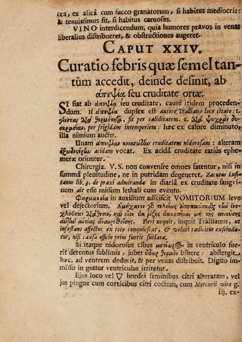 Ceaj ex alica cum fuccogranatorum», fi habitusniediocrisr & teauisfimus fit»;fi habitus carnofus, V IN O intcrdleendiimi quia humores pravos in ven« liberalius difleibucret,- Sc obArudiones augereti- tum aGccdity deinde deUnity ab (eu cruditate ortie.^ SI fiat ab leu cruditate , cautd itidem procedent dum. H ct i?nduplex: eft^ aufou: TxaUtaHo loco citato; i.- 3i4v5T<3tf 3^^i£0Tf}^ f fit per caliditatem» i\ 2^ ot^moAi» per frigidam^ intemperiem : hsec ex: calore^ diminutoy illa nimium audo^o Ifnam m&stillw cruditatem nidmfam r alteram^ acidam vocat** Ex: acidi cruditate: rarius ephe*^ liiera? orfuntar* Chirurgia. V. S. non convenfre omnes fatentur, nifi fn’ (umml plenitudine, ne in putridam degeneret** Zacum Lufi^ ianus tib. de praxi admiranda in' diaria ex cruditate fangvi'^. nem ait efle niifTum lethali cum eventu. in auxilium'adfcifc^^^^^ VOMITORIUM leve vcl deje&orium* KyJi%aro\i ^ 79'iktoifuvcraSg. ^tuo fvo- X^ovattv oiov wt pi^ng cocxoTi^pccj i/fi W Tioiotimjt iwjlw cuTiccg dvcu^e&cicrrjg, fterinequit) inquit Trallianus, ut: mfeflans affeitm ex toto conquiefcat y & ^eluti radicitus exfemda^: tUYi nifi caufa ofikh prius fuerit fublatai Si itaque nidorofus cibus in ventriculo fue¬ rit detentus fublimis y jubet vS&)^ $tpfiop bibere .* abfiergitj hsEC, ad ventrem deducit, & per venas diftribuit. Digito im- miflb in guttur ventriculus irrifetur*^ Ejus loco vel hordei feminibus citri alteratam, vel JUS pingue cum corticibus citri codum, cum Mercurii ^ita gj iij* ex-