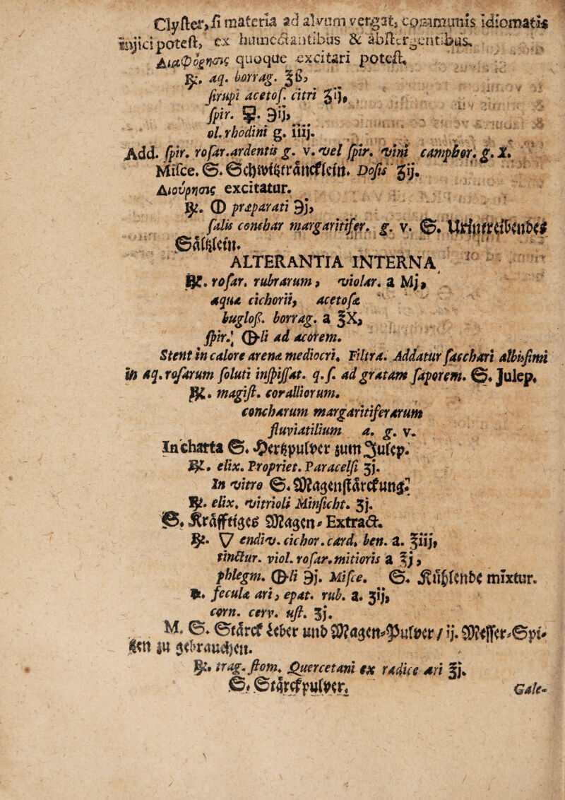Clyiler,/! materia ad alvum vergatj camnuniis idiomatk injicipoteft» ex liiunc^iantibas abHcrocatiims. j^ia,ipoin^^ quoqae -excitari potcil» j^% aq. bmag, fimft acetof. citri ^ij# . fptr. ^ . GLrhodini Q.ul}, I Add. fpir. Yofar,ardentis g, v. mei fpir, campber* g. 1. Mffce. ©4 fctli* I^ofis gij, Aiovpncn? excitatur. © pYJtparati ^)y falis cembar margarhtff, g, y. ©. ALTERANTIA INTERNA/ ^ R?. rofar» rubrarum ^ mtoUr, a Mj^ aqua clchortif ace tofe ' buglof* horrag. a |X, fpir»\ f^li ad acofem. Stent in calore arena medlocrt^ liltra. Addatur faschari athkfnn In aq, toforum foluti injpijfat. q,f, ad gratam [aporem. ©♦ Julep* magtft. eoralliorum, concharum margaritiferarum i fluviatilium a. g, v. Incharta ©♦ •O^rgputt)^ s«m ^ufep. ^ • elix. Tropriet. Varacelfi 5}. In mim ©. uit^* R. elix^ mitrioli Minficht. 5j. Extrad*. R. \7 ^ndim. cichor. card, hen. a. f iijf tindlur. vioL rofar, mitioris a f j > fblegm. (B‘li 9). uifce. ©. mixfur. 9t* fecula arti epat* rub, a. 5ijj corn. cerv. uft. 3j. . M. ©♦ &tSta Ukv witt» Wias(n^puW(r / ij. CS)?#r^©pt- «<t1 }U , tTitg.fiom, Qmrcetam tx rAdue *rt ?J, &f ©tflrj^FwIwn GatC’.