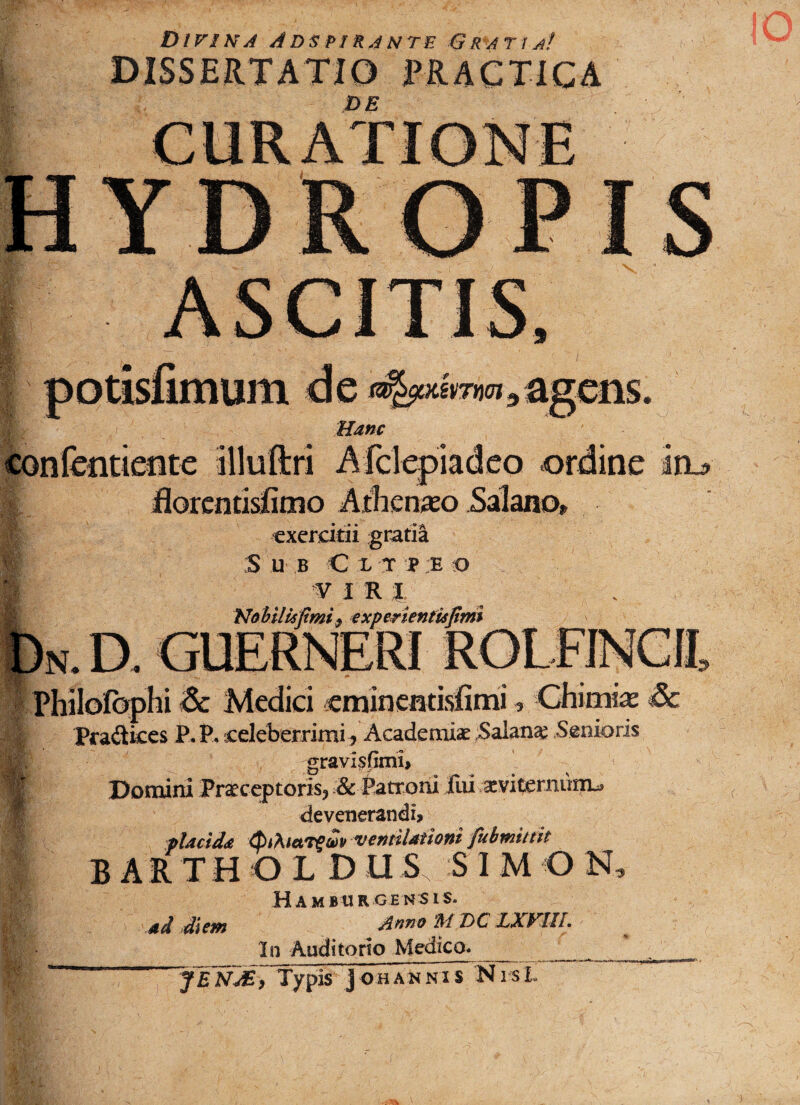 Divina Adspirante Gratia! DISSERTATIO ERACTICA DE DROPIS Hanc mm9 agens. confeiitietite illuftri Afclepiadeo ordine ia* florentisfimo Atnenaeo Salano*, exercitii gratijt * :S U B C X T P E O I f I R J. Nobilisfimi, experientufimi N. D. GUERNERI Philofophi & Medici eminentisiimi, Cfiimiae Sc Pradkes P. P, celeberrimi , Academiae Salan# Senioris gravispmi» Domini Praeceptoris, & Patroni fui .scvitemiim^ devenerandn placida ventilationi fubtnittit BAiTHOLD U S S I M O N, Hamburgensis. ad diem Anno M T>C LXVIIL In Auditorio Medico* __ _^_