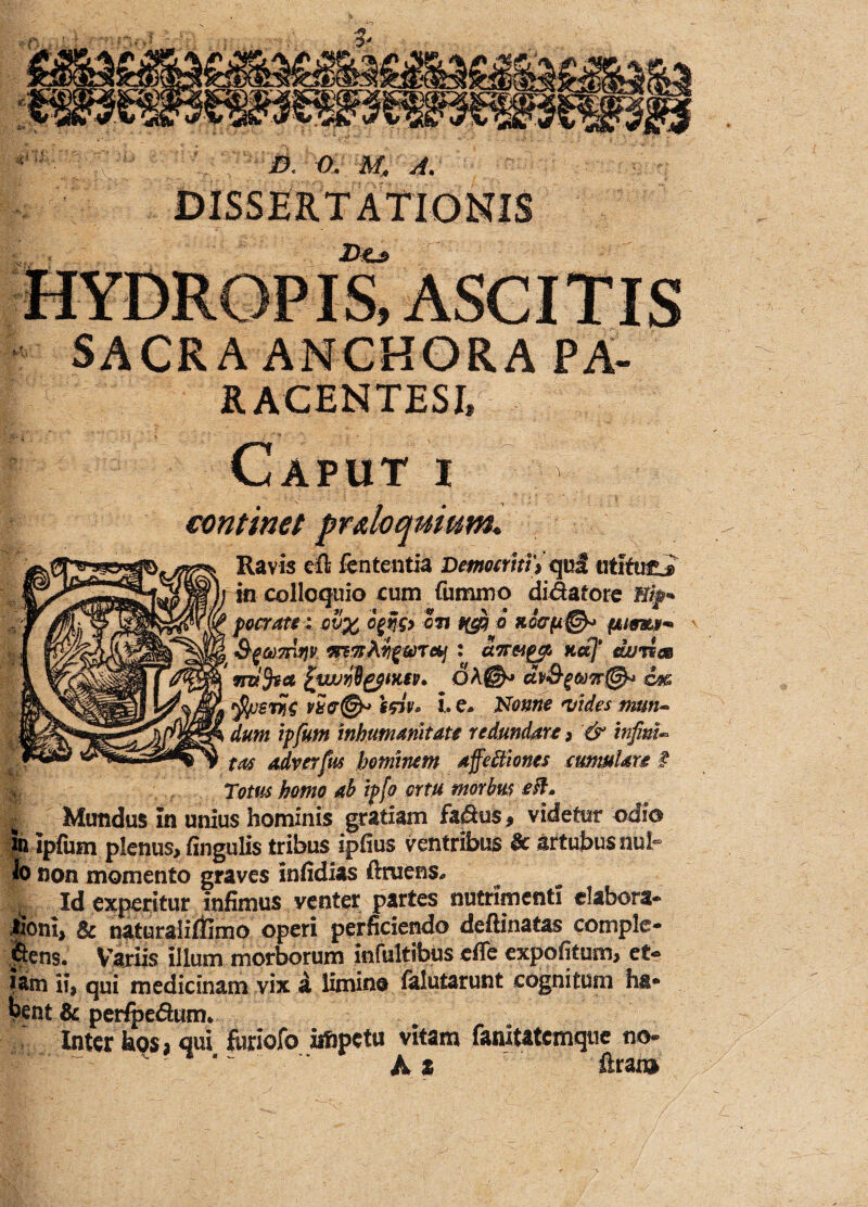 DISSERTATldNIS Do SACRAANCHORA PA- RACENTESE J Caput i continet prdoqnium* Ravis eft fententia Democriti ) qui utifu£j> colloquio cum fummo didatore focratu ov% c%yg> cn 6 SfMmnv wzAngwTc&j : U7r&£& udj* dujiee vnifytt [wjyOzpmv. oA(©* dv&g<k)7r@* co& vS&@* ifiv* i. e» Nonne 'vides tmn~ dum ipfutn inhumanitati redundare , & inpnU tas adverfus hominem affettiones cumtUn # m Totus homo ab ipfo ortu morbus £$* I Mundus in unius hominis gratiam fadus 9 videtur odio m ipfum plenus, fingulis tribus ipfius ventribus & artubus nub Io non momento graves infidias ftniens* ^ Id experitur infimus venter partes nutrimenti elabora* Jioni, & naturaliflimo operi perficiendo deftinatas complo¬ dens. Variis illum morborum infultibus dfe expofitum, et¬ iam ii, qui medicinam vix a limine falutarunt cognitum ha¬ bent & perfpedunv ' Inter bos, qui fiiriofo iifipctu vitam faiuUtcmque no- A X ftraiu