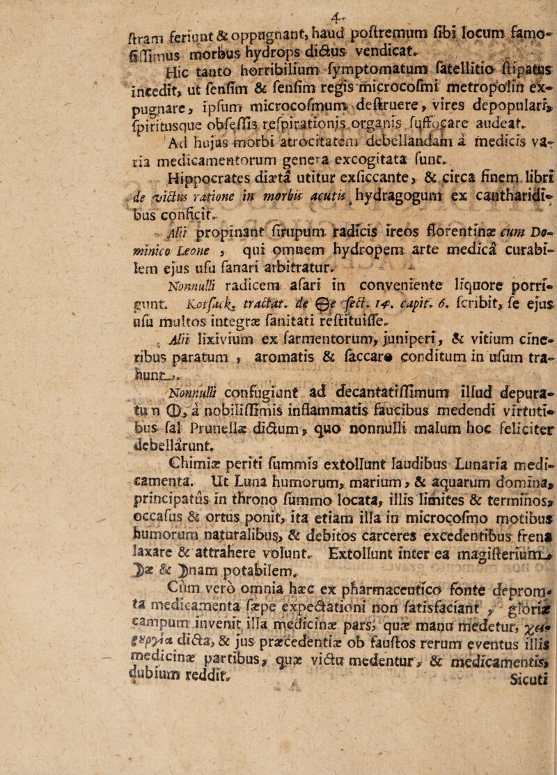 ftram feriunt & oppugnant, haud poftrernum fibl locum farno- Edimus morbus hydrops di&us vendicat* Hic tanto horribilium fymptomatum fatellitio ftipatus incedit» ut fenffm & fehfim regis microcofmi metropoiln ex¬ pugnare» ipfum microcofmum definiere, vires depopulari* fpiritosque obedis, rerpirationls^gapis. fqfK^are audeat. 'Ad hujus morbi atrocitatem debellandam a medicis va¬ tia medicamentorum genera excogitata fune. Hippocrates diaeta utitur exficcante» & circa Enem libri de 'Viciw ratione in morbis acutu : hydragogum ex cantharidi¬ bus conficit. Aitt propinant firupum radicis ireos Eorentfnse cum Do¬ minico Leone , qui omnem hydropem arte medici curabi¬ lem ejus ufu fanari arbitratur. Nonnulli radicem afari in conveniente liquore porri¬ gunt. iLotfocks tractat, de Qe feti, i*, capit, 6, feribit» fe ejus, ufu multos integras fanitati reffituiffe. ,.t Alii lixivium ex far mentorum» juniperi, & vitium cine¬ ribus paratum , aromatis & faccar# conditum in ufum tra¬ hunto. /'ri/ V:ff,V./\ ‘fv Nonnulli confugiunt ad decantatiffimum ilfud depura¬ tum ©v a nobiliffimis inflammatis faucibus medendi virtuti» bos fal Pruneliae di(3um» quo nonnulli malum hoc feliciter debellarunt Chimia? periti furnmis extollunt laudibus Lunaria medi¬ camenta. Ut Luna humorum, marium , & aquarum domina* principatus in throno fummo locata» illis limites & terminos* occafus & ortus ponit» ita etiam illa in microcofmo motibus humorum naturalibus, & debitos carceres excedentibus frena laxare & attrahere volunt. Extollunt inter ea magifterium_, Jae & Jnam potabilem. Cum vero omnia haec ex pharmaceutico fonte deprome ta medicamenta farpe expectationi non fatisfaciant » gforiar campum invenit illa medicinae pars? qua? manu medetur, £<*• gvp^ct di£ta> & jus praecedentia! ob fauflos rerum eventus illis medicina? partibus* quae vi&u medentur , & medicamentis, dubium reddit Sicuti