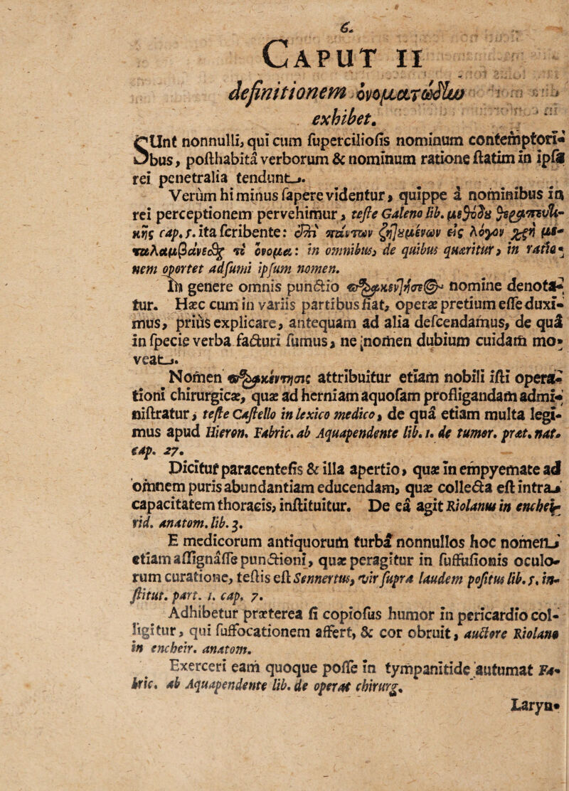 definitionem bnpmddlu) exhibet. SUnt nonnulli^ qui cum fuperciliofis nominum contemptori- bus, pofthabita verborum & nominum ratione ftatim in ipfis rei penetralia tendunt-». Verum hi minus fapere videntur, quippe a nominibus ia rei perceptionem pervehimur > ufle Galeno lib. pu$v$x fagc/LvrsriU- cap. ita feribente: cQi mowv ftflaptimv hby>v i (is* ruAet(A(2dvsc8j{ vi cpofca: in omnibus3 de quibus queritur> in vatia* nem oportet adfumi ipfum nomen. te genere omnis pun&io GrfepKSvJfa®* nomine denotat tur. Ha?c cum in variis partibus fiat, opera? pretium efleduxi* mus, prius explicare, antequam ad alia defcendamus, de qu£ in fpecie verba faduri fumus, ne [nomen dubium cuidam mo* veat_». Nomen attribuitur etiam nobili ifti opera¬ tioni chirurgica?, qua? ad herniam aquofam profligandam admi- niftratur, te fle Caftello inlexico medico > de qua etiam multa legi¬ mus apud Hieram Fabris ab Aquapendmte lib. /. de tumor. prau nat* eap. 27. Dicitur paracentefis & illa apertio, quae In empyemate ad omnem puris abundantiam educendam, qua? colle&a eft intra.» capacitatem thoracis, inftituitur. De ea agit Riolanm in tncheir rid. anatom. lib. 3. E medicorum antiquorum furb£ nonnullos hoc nomen-i etiam affignaffepun&ioni, quae peragitur in fuffufionis oculo rum curatione, ledis efl Sennertus, w fupra laudem pofim lib. /. 'w- ftitut. part. u cap, 7. Adhibetur prseterea fi copiofus humor in pericardio col¬ ligitur, qui fuffbcationem affert, & cor obruit, auttore Riolana in encheir. anatom. Exerceri eani quoque poffe In tympanitide autumat Fa* iric. ab Aquapendente lib.de operat chirurg. Larya»