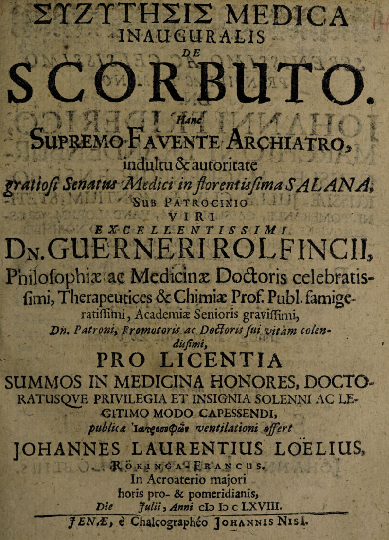 INAUGURA LIS ? Tl' iT 'J&5F •; : AT>T ■/ ■ t •»4 ■ rchiatro> indultu Scautoritate grdtiofi Senatus Medici in florentis fima SAL AN A, •«t* Ai i * Sub Patrocinio sTjjj VI R I : '■ EXCELLENTISSIMI, » Dn.GUERNERI ROLFINCll Pnilofophix ac Medicinae Dodoris celebratis- iimi, Therapeutices & Chimiaj Prof! Pubi, famige- ratiffihii, Academiae Senioris graviffimi, Dn. Patroni, Fromotoris ac Dofloris fui vitam colen* j. r . v f • dujiwt, PRO LICENTIA SUMMOS IN MEDICINA HONORES, DOCTO- RATUS QVE PRIVILEGIA ET INSIGNIA SOLENNI AC LE* /C. - GITIMO MODO CAPESSENDI, . . ; publica ventilationi offert JOHANNES LAURENTIUS LOELIUS, 9^p.K«I N G A'4 Era NCUS, In Acroaterio majori horis pro- & pomeridianis, t>ie Julii 3 Anni cIo Io c LXVIil. J E N/E > $ Chalcographeo] ohannisNisI*