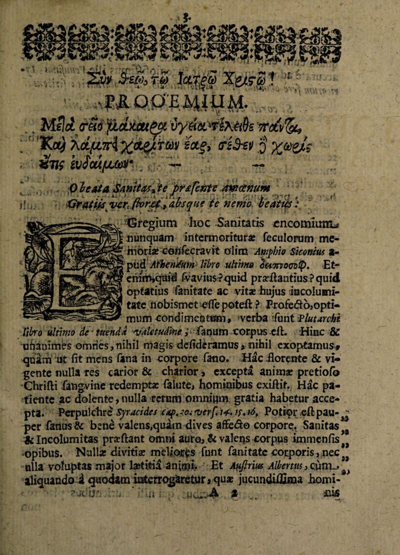 Q he&ta SMMt&ijte pr&feffitJtw&num ii; j . Xiraiw vzr( 1 * ••  //** $€ ©regium hoc Sanitatis encomium^ nunquam intermoritur^ feculorum me¬ moria? ceftfecravit olim Amphio Siconius a~ optatius fanitate ac vita? hujus incolumi- tat e. hobismet effe poteft ? ProfeiSo>opti- miim condimeutum, verba ifunt Plutarahl libro ultimo de * tuend* Ajdetudine> fanum corpus efL Hinc SC unanimes omnes , nihil magis defideramus*• nihil exoptamus* quam ut fit mens fima in corpore fano. Hac florente & vi¬ gente nulla res carior & charior, excepta anima: pretiofo Chrifti fangvme redempta: (alute> hominibus exifiit. Hac pa¬ tiente ac dolente, nulla ferum omnium gratia habetur acce¬ pta. Perpulchre Syracides ia <verf,)4+ furi* Potiar efl pau- ^ per farnis & bene valens,quatn dives affe&o corpore. Sanitas^ & Incolumitas prscftant omni auro, & valeas corpus immenfis opibus. Nulla: divitia: meliores funt fanitate corporis, nec 9J ulla voluptas major laetitii an;mi> ' Et Auftrm Albentis 3 C:urn_, aliquando i quodam Merrqg^retur« quae jucundilBina horni- • . i> s . a &iS o,., ,, l; K «