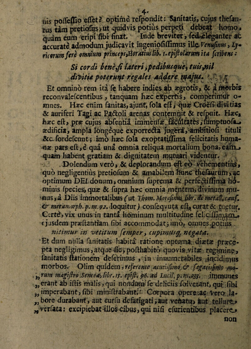 * 4* iris poftellio eflet? optime refpondit: Sanitatis, cujus thefau- rus tam pretibfijs, ut quidvis potius perpeti debeat homo * quam eufn eripi ftbi finat, Inde breviter, fed^eleganter at accurate.admodum judicavit ingeniofiflimus ili$Venufinus , L)« morum fere omnium princeps^oruimlib. uepiftoUrmita fcribens: Si cordi beneyfi Uteri ,pedilwquei tuis %ritl di\>iti& poterunt regales addere V' -K Et omnino rem ita fe habere indies ab aegrotis, 6c i morbis reconvalefeentibus, tanquam haec expertis , comperimur o- innes. Hxc enim fanitas, ajunt, fola efi > Croefi divitias & auriferi Tagi ac Pa&oli arenas contemnit & refpuit. Hac, haec eft, .prae cujus abfentii immentx\ faddltatfcs, fiimptuofiu* aedificia, ampla longeque exporre&a jugtr^, ambitiofi tituli &c. fordefeunt 5 imo haec fola exoptatiffima felicitatis huipa- nx pars eft,e qua una omnia reliqua mortalium bona, eaitL, quaifn habent gratiam & dignitatem mqtuari videntur. , Dolendum vero ,& deplorandum efteb vehementius, quo negligentiiis pretiofum & amabilem ftbnc'thefittirihi>^|c optimum DEI donum, omnium fuprema & perfeci (fima hb- minis ipecies,quae & fupra haec omnia mentem, divinum mu¬ nus,! Diis immortalibus (ut Tftom. MorefifimMbr.de me tali, cauf. & metamarph.p. m.92, loquitur j confeqvuta eftjj curat & tuatur* Certe?, vix unus in tanta hominum multitudine feliciiEnj^oiu e jusdem praeftantram fibi accommodat* imo, omnes:pbtius nitimur in 'vetitum femper > cupimusqp negatu. Et dum nulla fanitatis habita ratione reptum*; diaetae praece¬ pta neglzgimus,atqaefic>pofthabito quovis*:vitse regimine, fanitatis ftationem deferimus , in innumerabiles Jntcidlrqus morbos. Olim quidem * referente acutlsfimo,& ftgachfmo wo- rum magiftro Senec~#> libr, //. epifl. 96. ad Lucii, p, 111,233. immunes »cratit ab iftis malis, qui nondum fe deliciis foivoUnt3 qu[ fibi ,, imperabant, fibi miniflrabantjr Corpora opere ;ac Vero la- y) bore durabant , aut curfu defatigati ,aut venatu, aut tellure., ^verfata; excipiebat illos Cibus, qui ni fi efurientibus placero non